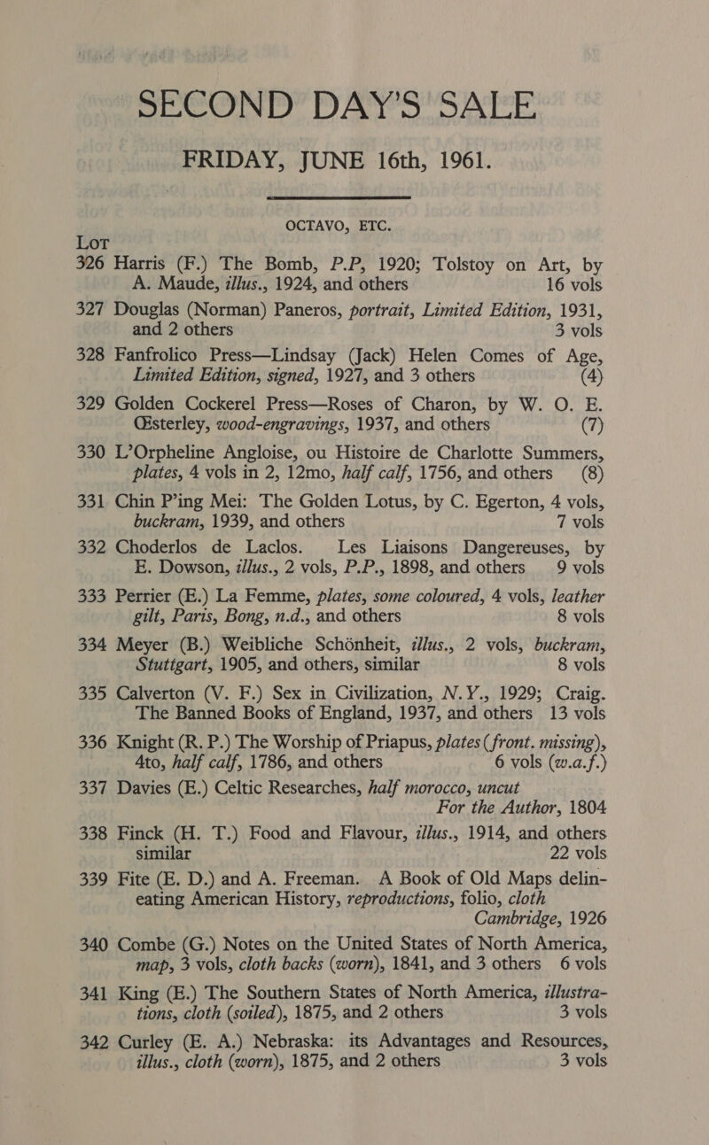 “SECOND DAY’S SALE FRIDAY, JUNE 16th, 1961. OCTAVO, ETC. Lot 326 Harris (F.) The Bomb, P.P, 1920; Tolstoy on Art, by A. Maude, illus., 1924, and others 16 vols 327 Douglas (Norman) Paneros, portrait, Limited Edition, 1931, and 2 others 3 vols 328 Fanfrolico Press—Lindsay (Jack) Helen Comes of Age, Limited Edition, signed, 1927, and 3 others (4) 329 Golden Cockerel Press—Roses of Charon, by W. O. E. Oisterley, wood-engravings, 1937, and others (7) 330 L’Orpheline Angloise, ou Histoire de Charlotte Summers, plates, 4 vols in 2, 12mo, half calf, 1756, and others (8) 331 Chin P’ing Mei: The Golden Lotus, by C. Egerton, 4 vols, buckram, 1939, and others 7 vols 332 Choderlos de Laclos. Les Liaisons Dangereuses, by E. Dowson, zllus., 2 vols, P.P., 1898, and others 9 vols 333 Perrier (E.) La Femme, plates, some coloured, 4 vols, leather gilt, Paris, Bong, n.d., and others 8 vols 334 Meyer (B.) Weibliche Schonheit, zlus., 2 vols, buckram, Stuttgart, 1905, and others, similar 8 vols 335 Calverton (V. F.) Sex in Civilization, N.Y., 1929; Craig. The Banned Books of England, 1937, and others 13 vols 336 Knight (R. P.) The Worship of Priapus, plates (front. missing), Ato, half calf, 1786, and others 6 vols (w.a.f.) 337 Davies (E.) Celtic Researches, half morocco, uncut For the Author, 1804 338 Finck (H. T.) Food and Flavour, z//us., 1914, and others similar 22 vols 339 Fite (E. D.) and A. Freeman. A Book of Old Maps delin- eating American History, reproductions, folio, cloth Cambridge, 1926 340 Combe (G.) Notes on the United States of North America, map, 3 vols, cloth backs (worn), 1841, and 3 others 6 vols 341 King (E.) The Southern States of North America, zJlustra- tions, cloth (sotled), 1875, and 2 others 3 vols 342 Curley (E. A.) Nebraska: its Advantages and Resources,