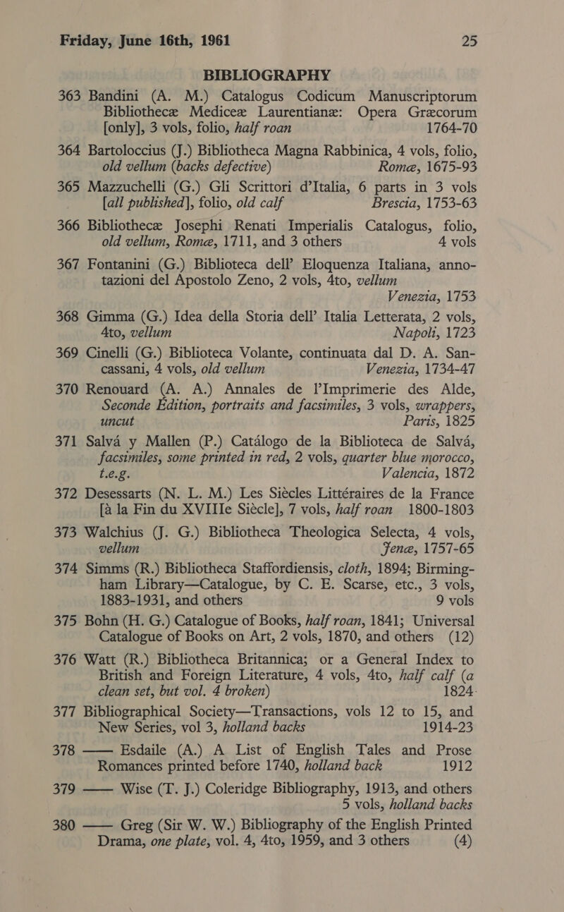 BIBLIOGRAPHY 363 Bandini (A. M.) Catalogus Codicum Manuscriptorum Bibliothece Medicee Laurentiane: Opera Grecorum [only], 3 vols, folio, half roan 1764-70 364 Bartoloccius (J.) Bibliotheca Magna Rabbinica, 4 vols, folio, old vellum (backs defective) Rome, 1675-93 365 Mazzuchelli (G.) Gli Scrittori d’Italia, 6 parts in 3 vols [all published], folio, old calf Brescia, 1753-63 366 Bibliothecee Josephi Renati Imperialis Catalogus, folio, old vellum, Rome, 1711, and 3 others 4 vols 367 Fontanini (G.) Biblioteca dell? Eloquenza Italiana, anno- tazioni del Apostolo Zeno, 2 vols, 4to, vellum Venezia, 1753 368 Gimma (G.) Idea della Storia dell’ Italia Letterata, 2 vols, Ato, vellum Napolt, 1723 369 Cinelli (G.) Biblioteca Volante, continuata dal D. A. San- cassani, 4 vols, old vellum Venezia, 1734-47 370 Renouvard (A. A.) Annales de I’Imprimerie des Alde, Seconde Edition, portraits and facsimiles, 3 vols, wrappers, uncut Paris, 1825 371 Salva y Mallen (P.) Catalogo de la Biblioteca de Salva, facsimiles, some printed in red, 2 vols, quarter blue morocco, t.e.g. Valencia, 1872 372 Desessarts (N. L. M.) Les Siecles Littéraires de la France [ala Fin du XVIIIe Siecle], 7 vols, half roan 1800-1803 373 Walchius (J. G.) Bibliotheca Theologica Selecta, 4 vols, vellum Fene, 1757-65 374 Simms (R.) Bibliotheca Staffordiensis, cloth, 1894; Birming- ham Library—Catalogue, by C. E. Scarse, etc., 3 vols, 1883-1931, and others 9 vols 375 Bohn (H. G.) Catalogue of Books, half roan, 1841; Universal Catalogue of Books on Art, 2 vols, 1870, and others (12) 376 Watt (R.) Bibliotheca Britannica; or a General Index to British and Foreign Literature, 4 vols, 4to, half calf (a clean set, but vol. 4 broken) 1824- 377 Bibliographical Society—Transactions, vols 12 to 15, and New Series, vol 3, holland backs 1914-23 378 —— Esdaile (A.) A List of English Tales and Prose Romances printed before 1740, holland back 1912 379 —— Wise (T. J.) Coleridge Bibliography, 1913, and others 5 vols, holland backs 380 —— Greg (Sir W. W.) Bibliography of the English Printed Drama, one plate, vol. 4, 4to, 1959, and 3 others (4)