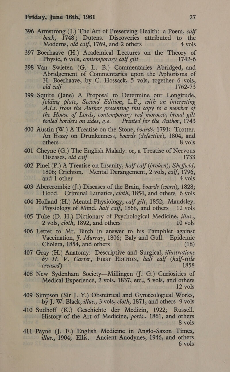 396 Armstrong (J.) The Art of Preserving Health: a Poem, calf back, 1748; Dutens. Discoveries attributed to the Moderns, old calf, 1769, and 2 others 4 vols 397 Boerhaave (H.) Academical Lectures on the Theory of Physic, 6 vols, contemporary calf gilt 1742-6 398 Van Swieten (G. L. B.) Commentaries Abridged, and Abridgement of Commentaries upon the Aphorisms of H. Boerhaave, By C. Hossack, 5 vols, together 6 vols, old calf 1762-73 399 Squire (Jane) A eresal to Determine our Longitude, folding plate, Second Edition, L.P., with an interesting A.Ls. from the Author presenting this copy to a member of the House of Lords, contemporary red morocco, broad gilt tooled borders on sides, g.e. Printed for the Author, 1743 400 Austin (W.) A Treatise on the Stone, boards, 1791; Trotter. An Essay on Drunkenness, boards (defective), 1804, and others 8 vols 401 Cheyne (G.) The English Malady: or, a Treatise of Nervous Diseases, old calf 1733 402 Pinel (P.) A Treatise on Insanity, half calf (broken), Sheffield, 1806; Crichton. Mental Derangement, 2 vols, calf, 1796, and 1 other 4 vols 403 Abercrombie (J.) Diseases of the Brain, boards (worn), 1828; Hood. Criminal Lunatics, cloth, 1854, and others 6 vols 404 Holland (H.) Mental Physiology, calf gilt, 1852; Maudsley. Physiology of Mind, half calf, 1868, and others 12 vols 405 Tuke (D. H.) Dictionary of Psychological Medicine, zJlus., 2 vols, cloth, 1892, and others 10 vols 406 Letter to Mr. Birch in answer to his Pamphlet against Vaccination, 7. Murray, 1806; Baly and Gull. Epidemic Cholera, 1854, and others (18) 407 Gray (H.) Anatomy: Descriptive and Surgical, z/J/ustrations by H. V. Carter, First Epition, half calf (half-title 1858 creased) 408 New Sydenham Society—Millingen (J. G.) Curiosities of Medical Experience, 2 vols, 1837, etc., 5 vols, and others 12 vols 409 Simpson (Sir J. Y.) Obstetrical and Gynecological Works, by J. W. Black, zdJus., 3 vols, cloth, 1871, and others 9 vols 410 Sudhoff (K.) Geschichte der Medizin, 1922; Russell. History of the Art of Medicine, ports., 1861, and others 8 vols 411 Payne (J. F.) English Medicine in Anglo-Saxon Times, illus., 1904; Ellis. Ancient Anodynes, 1946, and others 6 vols