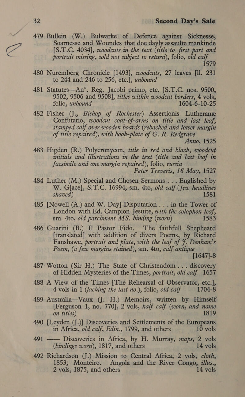 \ 479 Bullein (W.) Bulwarke of Defence against Sicknesse, Soarnesse and Woundes that doe dayly assaulte mankinde [S.T.C. 4034], woodcuts in the text (title to first part and portrait missing, sold not subject to return), folio, old calf 1579 480 Nuremberg Chronicle [1493], woodcuts, 27 leaves [Il. 231 to 244 and 246 to 256, etc.], unbound 481 Statutes—An*°. Reg. Jacobi primo, etc. [S.T.C. nos. 9500, 9502, 9506 and 9508], titles within woodcut borders, 4 vols, folio, unbound 1604-6-10-25 482 Fisher (J., Bishop of Rochester) Assertionis Lutherane Confutatio, woodcut coat-of-arms on title and last leaf, stamped calf over wooden boards (rebacked and lower margin of title repaired), with book-plate of G. R. Redgrave Anno, 1525 483 Higden (R.) Polycronycon, title in red and black, woodcut imitials and illustrations in the text (title and last leaf in facsimile and one margin repaired), folio, russia Peter Treveris, 16 May, 1527 484 Luther (M.) Special and Chosen Sermons . . . Englished by W. Gface], S.T.C. 16994, sm. 4to, old calf (few headlines shaved) 1581 485 [Nowell (A.) and W. Day] Disputation . . . in the Tower of London with Ed. Campion Jesuite, with the colophon leaf, sm. 4to, old parchment MS. binding (worn) 1583 486 Guarini (B.) Il Pastor Fido. The faithfull Shepheard [translated] with addition of divers Poems, by Richard Fanshawe, portrait and plate, with the leaf of 7. Denham’s Poem, (a few margins stained), sm. 4to, calf antique [1647]-8 487 Wotton (Sir H.) The State of Christendom . . . discovery of Hidden Mysteries of the Times, portrait, old calf 1657 488 A View of the Times [The Rehearsal of Observator, etc.], 4 vols in 1 (Jacking the last no.), folio, old calf 1704-8 489 Australia—Vaux (J. H.) Memoirs, written by Himself [Ferguson 1, no. 770], 2 vols, half calf (worn, and name  on titles) 1819 490 [Leyden (J.)] Discoveries and Settlements of the Europeans in Africa, old calf, Edin., 1799, and others 10 vols 49] Discoveries in Africa, by H. Murray, maps, 2 vols (bindings worn), 1817, and others 14 vols 1853; Monteiro. Angola and the River Congo, zllus., 2 vols, 1875, and others 14 vols