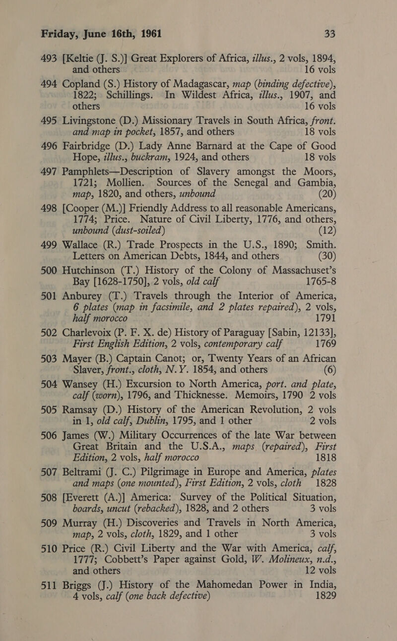 493 [Keltie (J. S.)] Great Explorers of Africa, zJ/us., 2 vols, 1894, and others 16 vols 494 Copland (S.) History of Madagascar, map (binding defective), 1822; Schillings. In Wildest Africa, :llus., 1907, and others 16 vols 495 Livingstone (D.) Missionary Travels in South Africa, front. and map in pocket, 1857, and others 18 vols 496 Fairbridge (D.) Lady Anne Barnard at the Cape of Good Hope, z/lus., buckram, 1924, and others 18 vols 497 Pamphlets—Description of Slavery amongst the Moors, 1721; Mbollien. Sources of the Senegal and Gambia, map, 1820, and others, unbound (20) 498 [Cooper (M.)] Friendly Address to all reasonable Americans, 1774; Price. Nature of Civil Liberty, 1776, and others, unbound (dust-soiled) (12) 499 Wallace (R.) Trade Prospects in the U.S., 1890; Smith. Letters on American Debts, 1844, and others (30) 500 Hutchinson (T.) History of the Colony of Massachuset’s Bay [1628-1750], .2 vols, old calf 1765-8 501 Anburey (T.) Travels through the Interior of America, 6 plates (map in facsimile, and ? plates repaired), 2 vols, half morocco 1791 502 Charlevoix (P. F. X. de) History of Paraguay [Sabin, 12133], First English Edition, 2 vols, contemporary calf 1769 503 Mayer (B.) Captain Canot; or, Twenty Years of an African Slaver, front., cloth, N.Y. 1854, and others (6) 504 Wansey (H.) Excursion to North America, port. and plate, calf (worn), 1796, and Thicknesse. Memoirs, 1790 2 vols 505 Ramsay (D.) History of the American Revolution, 2 vols in 1, old calf, Dublin, 1795, and 1 other 2 vols 506 James (W.) Military Occurrences of the late War between Great Britain and the U.S.A., maps (repaired), First Edition, 2 vols, half morocco 1818 507 Beltrami (J. C.) Pilgrimage in Europe and America, plates and maps (one mounted), First Edition, 2 vols, cloth 1828 508 [Everett (A.)] America: Survey of the Political Situation, boards, uncut (rebacked), 1828, and 2 others 3 vols 509 Murray (H.) Discoveries and Travels in North America, map, 2 vols, cloth, 1829, and 1 other 3 vols 510 Price (R.) Civil Liberty and the War with America, calf, 1777; Cobbett’s Paper against Gold, W. Molineux, n.d., and others 12 vols 511 Briggs (J.) History of the Mahomedan Power in India, 4 vols, calf (one back defective) 1829