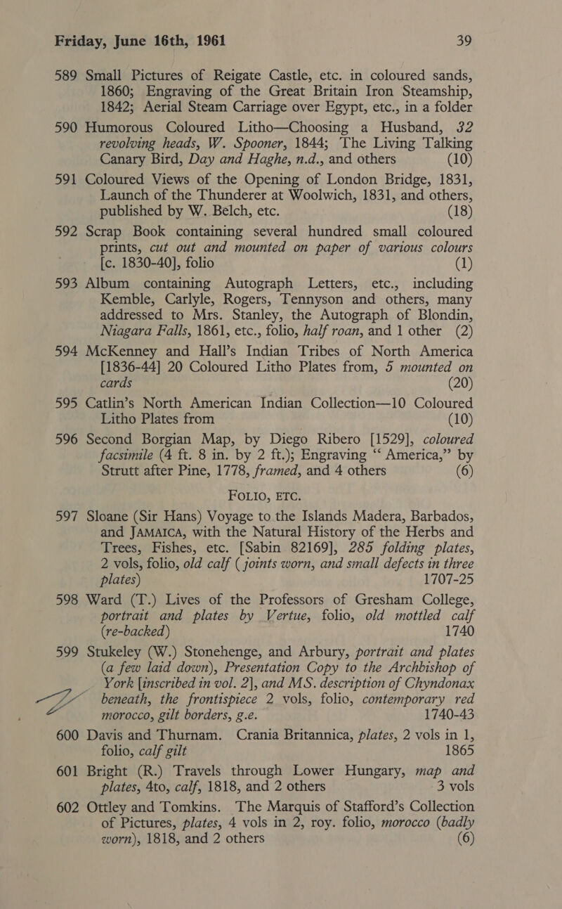 589 Small Pictures of Reigate Castle, etc. in coloured sands, 1860; Engraving of the Great Britain Iron Steamship, 1842; Aerial Steam Carriage over Egypt, etc., in a folder 590 Humorous Coloured Litho—Choosing a Husband, 32 revolving heads, W. Spooner, 1844; The Living Talking Canary Bird, Day and Haghe, n.d., and others (10) 591 Coloured Views of the Opening of London Bridge, 1831, Launch of the Thunderer at Woolwich, 1831, and others, published by W. Belch, etc. (18) 592 Scrap Book containing several hundred small coloured prints, cut out and mounted on paper of various colours [c. 1830-40], folio (1) 593 Album containing Autograph Letters, etc., including Kemble, Carlyle, Rogers, Tennyson and others, many addressed to Mrs. Stanley, the Autograph of Blondin, Niagara Falls, 1861, etc., folio, half roan, and 1 other (2) 594 McKenney and Hall’s Indian Tribes of North America [1836-44] 20 Coloured Litho Plates from, 5 mounted on cards (20) 595 Catlin’s North American Indian Collection—10 Coloured Litho Plates from (10) 596 Second Borgian Map, by Diego Ribero [1529], coloured facsimile (4 ft. 8 in. by 2 ft.); Engraving “‘ America,” by Strutt after Pine, 1778, framed, and 4 others (6) FOLIO, ETC. 597 Sloane (Sir Hans) Voyage to the Islands Madera, Barbados, and JAMAICA, with the Natural History of the Herbs and Trees, Fishes, etc. [Sabin 82169], 285 folding plates, 2 vols, folio, old calf ( joints worn, and small defects in three plates) 1707-25 598 Ward (T.) Lives of the Professors of Gresham College, portrait and plates by Vertue, folio, old mottled calf (re-backed) 1740 599 Stukeley (W.) Stonehenge, and Arbury, portrait and plates (a few laid down), Presentation Copy to the Archbishop of _ York {inscribed 1n vol. 2], and MS. description of Chyndonax a ae beneath, the frontispiece 2 vols, folio, contemporary red morocco, gilt borders, g.e. 1740-43 600 Davis and Thurnam. Crania Britannica, plates, 2 vols in 1, folio, calf gilt 1865 601 Bright (R.) Travels through Lower Hungary, map and plates, 4to, calf, 1818, and 2 others 3 vols 602 Ottley and Tomkins. The Marquis of Stafford’s Collection of Pictures, plates, 4 vols in 2, roy. folio, morocco (badly worn), 1818, and 2 others (6)