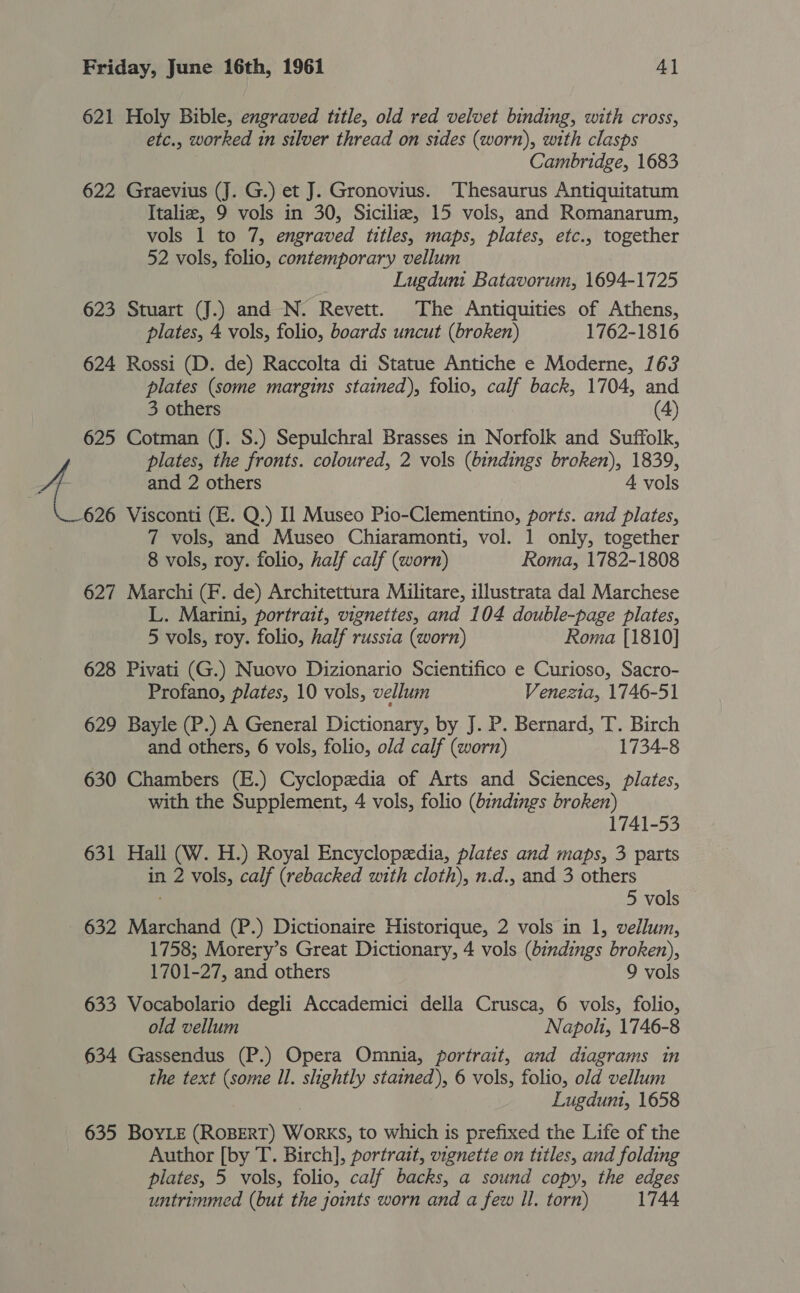 621 Holy Bible, engraved title, old red velvet binding, with cross, etc., worked in silver thread on sides (worn), with clasps Cambridge, 1683 622 Graevius (J. G.) et J. Gronovius. Thesaurus Antiquitatum Italie, 9 vols in 30, Sicilia, 15 vols, and Romanarum, vols 1 to 7, engraved titles, maps, plates, etc., together 52 vols, folio, contemporary vellum Lugdunt Batavorum, 1694-1725 623 Stuart (J.) and N. Revett. The Antiquities of Athens, plates, 4 vols, folio, boards uncut (broken) 1762-1816 624 Rossi (D. de) Raccolta di Statue Antiche e Moderne, 163 plates (some margins stained), folio, calf back, 1704, and 3 others (4) 625 Cotman (J. S.) Sepulchral Brasses in Norfolk and Suffolk, plates, the fronts. coloured, 2 vols (bindings broken), 1839, 4 and 2 others 4 vols 626 Visconti (E. Q.) Il Museo Pio-Clementino, ports. and plates, 7 vols, and Museo Chiaramonti, vol. 1 only, together 8 vols, roy. folio, half calf (worn) Roma, 1782-1808 627 Marchi (F. de) Architettura Militare, illustrata dal Marchese L. Marini, portrait, vignettes, and 104 double-page plates, 5 vols, roy. folio, half russia (worn) Roma [1810] 628 Pivati (G.) Nuovo Dizionario Scientifico e Curioso, Sacro- Profano, plates, 10 vols, vellum Venezia, 1746-51 629 Bayle (P.) A General Dictionary, by J. P. Bernard, T. Birch and others, 6 vols, folio, old calf (worn) 1734-8 630 Chambers (E.) Cyclopedia of Arts and Sciences, plates, with the Supplement, 4 vols, folio (bindings broken) 1741-53 631 Hall (W. H.) Royal Encyclopedia, plates and maps, 3 parts in 2 vols, calf (rebacked with cloth), n.d., and 3 others 5 vols 632 Marchand (P.) Dictionaire Historique, 2 vols in 1, vellum, 1758; Morery’s Great Dictionary, 4 vols (bindings broken), 1701-27, and others 9 vols 633 Vocabolario degli Accademici della Crusca, 6 vols, folio, old vellum Napoli, 1746-8 634 Gassendus (P.) Opera Omnia, portrait, and diagrams in the text (some Il. slightly stained), 6 vols, folio, old vellum Lugdunt, 1658 635 BOYLE (ROBERT) WorKS, to which is prefixed the Life of the Author [by T. Birch], portrait, vignette on titles, and folding plates, 5 vols, folio, calf backs, a sound copy, the edges untrimmed (but the joints worn and a few Il. torn) 1744