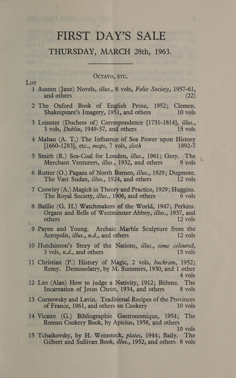 FIRST DAY’S SALE THURSDAY, MARCH 28th, 1963. OCTAVO, ETC. LoT 1 Austen (Jane) Novels, z//us., 8 vols, Folio Society, 1957-61, and others (22) 2 The Oxford Book of English Prose, 1952; Clemen. Shakespeare’s Imagery, 1951, and others 10 vols 3 Leinster (Duchess of) Correspondence [1731-1814], allus., 3 vols, Dublin, 1949-57, and others 15 vols 4 Mahan (A. T.) The Influence of Sea Power upon History [1660-1783], etc., maps, 7 vols, cloth 1892-7 5 Smith (R.) Sea-Coal for London, z//us., 1961; Grey. ;The - Merchant Venturers, i//us., 1932, and others 9vols ~ 6 Rutter (O.) Pagans of North Borneo, z/lus., 1929; Dugmore. The Vast Sudan, z/Jus., 1924, and others 12 vols 7 Crowley (A.) Magick in Theory and Practice, 1929; Huggins. The Royal Society, z//us., 1906, and others 6 vols 8 Baillie (G. H.) Watchmakers of the World, 1947; Perkins. Organs and Bells of Westminster Abbey, z//us., 1937, and others 12 vols 9 Payne and Young. Archaic Marble Sculpture from the Acropolis, zJJus., n.d., and others 12 vols 10 Hutchinson’s Story of the Nations, i/lus., some coloured, 3 vols, n.d., and others 13 vols 11 Christian (P.) History of Magic, 2 vols, buckram, 1952; Remy. Demonolatry, by M. Summers, 1930, and 1 other 4 vols 12 Leo (Alan) How to judge a Nativity, 1912; Bohme. The Incarnation of Jesus Christ, 1934, and others 8 vols 13 Curnowsky and Lavin. Traditional Recipes of the Provinces of France, 1961, and others on Cookery 10 vols 14 Vicaire (G.) Bibliographie Gastronomique, 1954; The Roman Cookery Book, by Apicius, 1958, and others 10 vols 15 Tchaikovsky, by H. Weinstock, plates, 1944; Baily. The