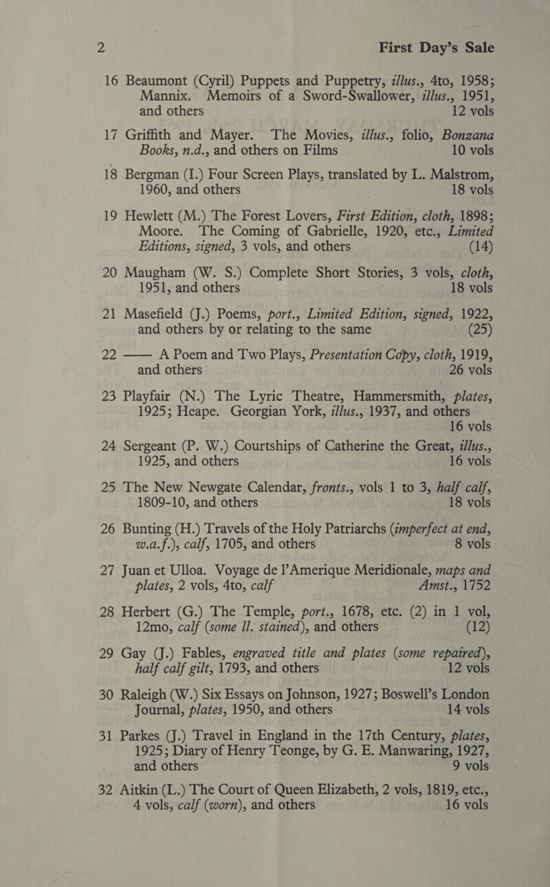 16 Beaumont (Cyril) Puppets and Puppetry, z/lus., 4to, 1958; Mannix. Memoirs of a Sword-Swallower, illus., 1951, and others 12 vols 17 Griffith and Mayer. The Movies, illus., folio, Bonzana Books, n.d., and others on Films 10 vols 18 Bergman (I.) Four Screen Plays, translated by L. Malstrom, 1960, and others | 18 vols 19 Hewlett (M.) The Forest Lovers, First Edition, cloth, 1898; Moore. The Coming of Gabrielle, 1920, etc., Limited Editions, signed, 3 vols, and others (14) 20 Maugham (W. S.) Complete Short Stories, 3 vols, cloth, 1951, and others 18 vols 21 Masefield (J.) Poems, port., Limited Edition, signed, 1922, and others by or relating to the same (25) 22 —— A Poem and Two Plays, Presentation Copy, cloth, 1919, and others 26 vols 23 Playfair (N.) The Lyric Theatre, Hammersmith, plates, 1925; Heape. Georgian York, z/Jus., 1937, and others 16 vols 24 Sergeant (P. W.) Courtships of Catherine the Great, zllus., 1925, and others 16 vols 25 The New Newgate Calendar, fronts., vols 1 to 3, half calf, 1809-10, and others 18 vols 26 Bunting (H.) Travels of the Holy Patriarchs (imperfect at end, w.a.f.), calf, 1705, and others 8 vols 27 Juan et Ulloa. Voyage de l’Amerique Meridionale, maps and plates, 2 vols, 4to, calf Amst., 1752 28 Herbert (G.) The Temple, port., 1678, etc. (2) in 1 vol, 12mo, calf (some Il. stained), and others (12) 29 Gay (J.) Fables, engraved title and plates (some repaired), half calf gilt, 1793, and others 12 vols 30 Raleigh (W.) Six Essays on Johnson, 1927; Boswell’s London Journal, plates, 1950, and others 14 vols 31 Parkes (J.) Travel in England in the 17th Century, plates, 1925; Diary of Henry Teonge, by G. E. Manwaring, 1927, and others 9 vols 32 Aitkin (L.) The Court of Queen Elizabeth, 2 vols, 1819, etc., 4 vols, calf (worn), and others 16 vols