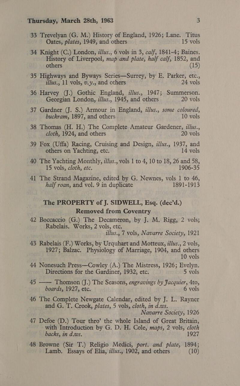 33 Trevelyan (G. M.) History of England, 1926; Lane. Titus Oates, plates, 1949, and others 15 vols 34 Knight (C.) London, z//us., 6 vols in 3, calf, 1841-4; Baines. History of Liverpool, map and plate, half calf, 1852, and others (15) 35 Highways and Byways Series—Surrey, by E. Parker, etc., tllus., 11 vols, v.y., and others 24 vols 36 Harvey (J.) Gothic England, i//us., 1947; Summerson. Georgian London, zJJus., 1945, and others 20 vols 37 Gardner (J. S.) Armour in England, zl/us., some coloured, buckram, 1897, and others 10 vols 38 Thomas (H. H.) The Complete Amateur Gardener, :ilus., cloth, 1924, and others 20 vols 39 Fox (Uffa) Racing, Cruising and Design, zllus., 1937, and others on Yachting, etc. 14 vols 40 The Yachting Monthly, zJlus., vols 1 to 4, 10 to 18, 26 and 58, 15 vols, cloth, etc. 1906-35 41 The Strand Magazine, edited by G. Newnes, vols 1 to 46, half roan, and vol. 9 in duplicate 1891-1913 The PROPERTY of J. SIDWELL, Esq. (dec’d.) Removed from Coventry 42 Boccaccio (G.) The Decameron, by J. M. Rigg, 2 vols; Rabelais. Works, 2 vols, etc. illus., 7 vols, Navarre Society, 1921 43 Rabelais (F.) Works, by Urquhart and Motteux, z//us., 2 vols, 1927; Balzac. Physiology of Marriage, 1904, and others 10 vols 44 Nonesuch Press—Cowley (A.) The Mistress, 1926; Evelyn. Directions for the Gardiner, 1932, etc. 5 vols 45  Thomson (J.) The Seasons, engravings by facquier, 4to, boards, 1927, etc. 6 vols 46 The Complete Newgate Calendar, edited by J. L. Rayner and G. T. Crook, plates, 5 vols, cloth, in d.ws. Navarre Society, 1926 47 Defoe (D.) Tour thro’ the whole Island of Great Britain, with Introduction by G. D. H. Cole, maps, 2 vols, cloth backs, in d.ws. 1927 48 Browne (Sir T.) Religio Medici, port. and plate, 1894;