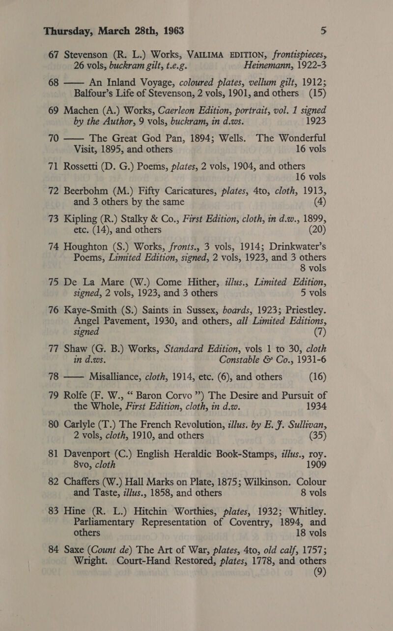 67 Stevenson (R. L.) Works, VAILIMA EDITION, frontispieces, 26 vols, buckram gilt, t.e.g. Heinemann, 1922-3 68 —— An Inland Voyage, coloured plates, vellum gilt, 1912; Balfour’s Life of Stevenson, 2 vols, 1901, and others (15) 69 Machen (A.) Works, Caerleon Edition, portrait, vol. 1 signed by the Author, 9 vols, buckram, in d.ws. 1923 70 —— The Great God Pan, 1894; Wells. The Wonderful Visit, 1895, and others 16 vols 71 Rossetti (D. G.) Poems, plates, 2 vols, 1904, and others 16 vols 72 Beerbohm (M.) Fifty Caricatures, plates, 4to, cloth, 1913, and 3 others by the same (4) 73 Kipling (R.) Stalky &amp; Co., First Edition, cloth, in d.w., 1899, etc. (14), and others (20) 74 Houghton (S.) Works, fronts., 3 vols, 1914; Drinkwater’s Poems, Limited Edition, signed, 2 vols, 1923, and 3 others 8 vols 75 De La Mare (W.) Come Hither, illus., Limited Edition, signed, 2 vols, 1923, and 3 others 5 vols 76 Kaye-Smith (S.) Saints in Sussex, boards, 1923; Priestley. Angel Pavement, 1930, and others, all Limited Editions, signed (7) 77 Shaw (G. B.) Works, Standard Edition, vols 1 to 30, cloth in d.ws. Constable &amp; Co., 1931-6 78 —— Misalliance, cloth, 1914, etc. (6), and others (16) 79 Rolfe (F. W., “‘ Baron Corvo ”) The Desire and Pursuit of the Whole, First Edition, cloth, in d.w. 1934 80 Carlyle (T.) The French Revolution, illus. by E. F. Sullivan, 2 vols, cloth, 1910, and others (35) 81 Davenport (C.) English Heraldic Book-Stamps, i//us., roy. 1909 8vo, cloth 82 Chaffers (W.) Hall Marks on Plate, 1875; Wilkinson. Colour and Taste, zllus., 1858, and others 8 vols 83 Hine (R. L.) Hitchin Worthies, plates, 1932; Whitley. Parliamentary Representation of Coventry, 1894, and others 18 vols 84 Saxe (Count de) The Art of War, plates, 4to, old calf, 1757; Wright. Court-Hand Restored, plates, 1778, and others (9)