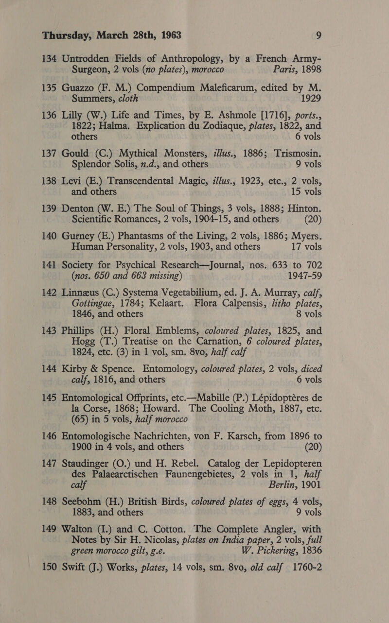 134 Untrodden Fields of Anthropology, by a French Army- Surgeon, 2 vols (no plates), morocco Paris, 1898 135 Guazzo (F. M.) Compendium Maleficarum, edited by M. Summers, cloth 1929 136 Lilly (W.) Life and Times, by E. Ashmole [1716], ports., 1822; Halma. Explication du Zodiaque, plates, 1822, and others 6 vols 137 Gould (C.) Mythical Monsters, z/us., 1886; Trismosin. Splendor Solis, 2.d., and others 9 vols 138 Levi (E.) Transcendental Magic, illus., 1923, etc., 2 vols, and others 15 vols 139 Denton (W. E.) The Soul of Things, 3 vols, 1888; Hinton. Scientific Romances, 2 vols, 1904-15, and others (20) 140 Gurney (E.) Phantasms of the Living, 2 vols, 1886; Myers. Human Personality, 2 vols, 1903, and others 17 vols 141 Society for Psychical Research—Journal, nos. 633 to 702 (nos. 650 and 663 missing) 1947-59 142 Linneus (C.) Systema Vegetabilium, ed. J. A. Murray, calf, Gottingae, 1784; Kelaart. Flora Calpensis, litho plates, 1846, and others 8 vols 143 Phillips (H.) Floral Emblems, coloured plates, 1825, and Hogg (T.) Treatise on the Carnation, 6 coloured plates, 1824, etc. (3) in 1 vol, sm. 8vo, half calf 144 Kirby &amp; Spence. Entomology, coloured plates, 2 vols, diced calf, 1816, and others 6 vols 145 Entomological Offprints, etc.—Mabille (P.) Lépidoptéres de la Corse, 1868; Howard. The Cooling Moth, 1887, etc. (65) in 5 vols, half morocco 146 Entomologische Nachrichten, von F. Karsch, from 1896 to 1900 in 4 vols, and others (20) 147 Staudinger (O.) und H. Rebel. Catalog der Lepidopteren des Palaearctischen Faunengebietes, 2 vols in 1, half calf Berlin, 1901 148 Seebohm (H.) British Birds, coloured plates of eggs, 4 vols, 1883, and others 9 vols 149 Walton (I.) and C. Cotton. The Complete Angler, with Notes by Sir H. Nicolas, plates on India paper, 2 vols, full green morocco gilt, g.e. W. Pickering, 1836 150 Swift (J.) Works, plates, 14 vols, sm. 8vo, old calf 1760-2