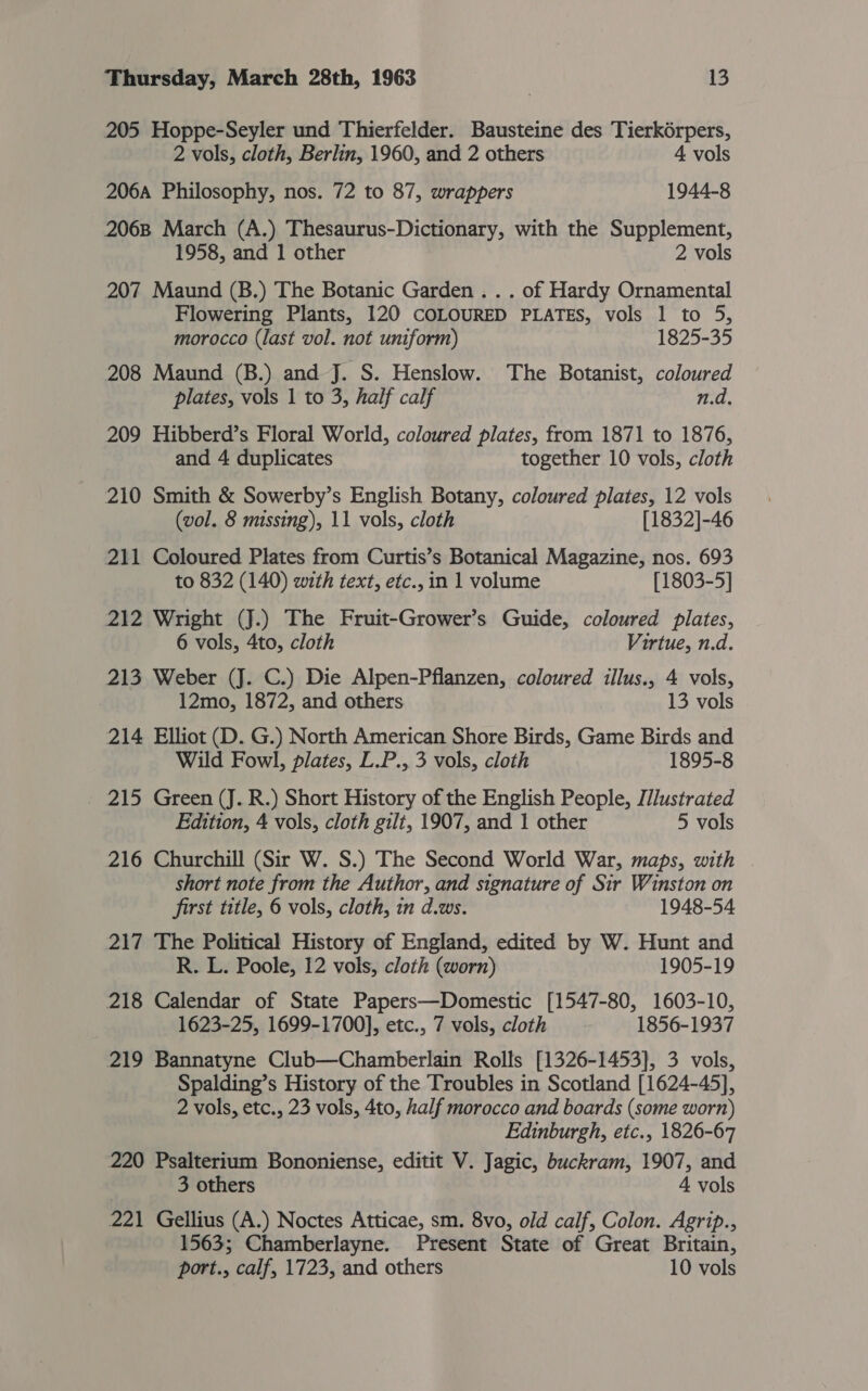 205 Hoppe-Seyler und Thierfelder. Bausteine des Tierk6rpers, 2 vols, cloth, Berlin, 1960, and 2 others 4 vols 206A Philosophy, nos. 72 to 87, wrappers 1944-8 2068 March (A.) Thesaurus-Dictionary, with the Supplement, 1958, and 1 other 2 vols 207 Maund (B.) The Botanic Garden. . . of Hardy Ornamental Flowering Plants, 120 COLOURED PLATES, vols 1 to 5, morocco (last vol. not uniform) 1825-35 208 Maund (B.) and J. S. Henslow. The Botanist, coloured plates, vols 1 to 3, half calf n.d. 209 Hibberd’s Floral World, coloured plates, from 1871 to 1876, and 4 duplicates together 10 vols, cloth 210 Smith &amp; Sowerby’s English Botany, coloured plates, 12 vols (vol. 8 missing), 11 vols, cloth [1832]-46 211 Coloured Plates from Curtis’s Botanical Magazine, nos. 693 to 832 (140) with text, etc., in 1 volume [1803-5] 212 Wright (J.) The Fruit-Grower’s Guide, coloured plates, 6 vols, 4to, cloth Virtue, n.d. 213 Weber (J. C.) Die Alpen-Pflanzen, coloured illus., 4 vols, 12mo, 1872, and others 13 vols 214 Elliot (D. G.) North American Shore Birds, Game Birds and Wild Fowl, plates, L.P., 3 vols, cloth 1895-8 _ 215 Green (J. R.) Short History of the English People, [/lustrated Edition, 4 vols, cloth gilt, 1907, and 1 other 5 vols 216 Churchill (Sir W. S.) The Second World War, maps, with | short note from the Author, and signature of Sir Winston on first title, 6 vols, cloth, in d.ws. 1948-54 217 The Political History of England, edited by W. Hunt and R. L. Poole, 12 vols, cloth (worn) 1905-19 218 Calendar of State Papers—Domestic [1547-80, 1603-10, 1623-25, 1699-1700], etc., 7 vols, cloth 1856-1937 219 Bannatyne Club—Chamberlain Rolls [1326-1453], 3 vols, Spalding’s History of the Troubles in Scotland [1624-45], 2 vols, etc., 23 vols, 4to, half morocco and boards (some worn) Edinburgh, etc., 1826-67 220 Psalterium Bononiense, editit V. Jagic, buckram, 1907, and 3 others 4 vols 221 Gellius (A.) Noctes Atticae, sm. 8vo, old calf, Colon. Agrip., 1563; Chamberlayne. Present State of Great Britain, port., calf, 1723, and others 10 vols