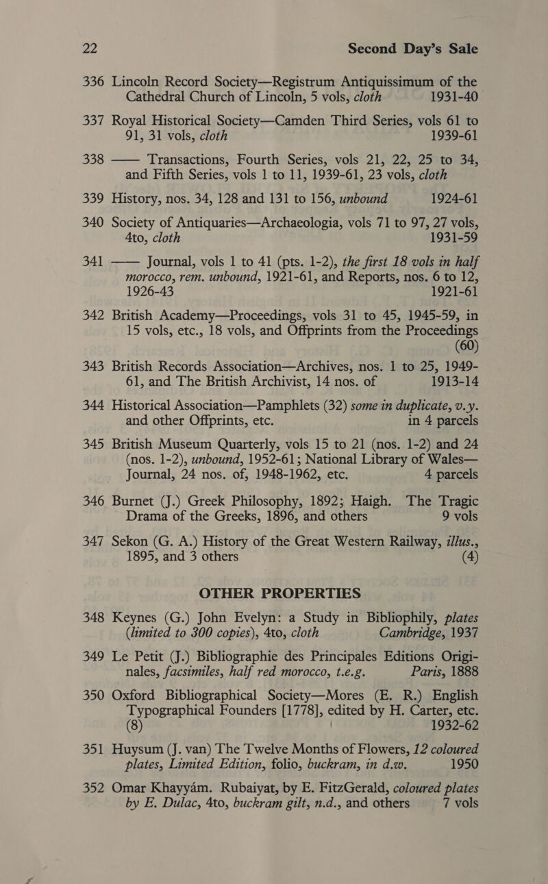 336 337 338 339 340 341 342 351 352 Lincoln Record Society—Registrum Antiquissimum of the Cathedral Church of Lincoln, 5 vols, cloth — 1931-40 Royal Historical Society—-Camden Third Series, vols 61 to 91, 31 vols, cloth 1939-61 —— Transactions, Fourth Series, vols 21, 22, 25 to 34, and Fifth Series, vols 1 to 11, 1939-61, 23 vols, cloth History, nos. 34, 128 and 131 to 156, unbound 1924-61 Society of Antiquaries—Archaeologia, vols 71 to 97, 27 vols, Ato, cloth 1931-59 Journal, vols 1 to 41 (pts. 1-2), the first 18 vols in half morocco, rem. unbound, 1921-61, and Reports, nos. 6 to 12, 1926-43 1921-61 British Academy—Proceedings, vols 31 to 45, 1945-59, in 15 vols, etc., 18 vols, and Offprints from the Proceedings (60) British Records Association—Archives, nos. 1 to 25, 1949- 61, and The British Archivist, 14 nos. of 1913-14 Historical Association—Pamphlets (32) some in duplicate, v.y. and other Offprints, etc. in 4 parcels  British Museum Quarterly, vols 15 to 21 (nos. 1-2) and 24 (nos. 1-2), unbound, 1952-61; National Library of Wales— Journal, 24 nos. of, 1948-1962, etc. 4 parcels Burnet (J.) Greek Philosophy, 1892; Haigh. The Tragic Drama of the Greeks, 1896, and others 9 vols Sekon (G. A.) History of the Great Western Railway, zllus., 1895, and 3 others (4) OTHER PROPERTIES Keynes (G.) John Evelyn: a Study in Bibliophily, plates (limited to 300 copies), 4to, cloth Cambridge, 1937 Le Petit (J.) Bibliographie des Principales Editions Origi- nales, facsimiles, half red morocco, t.e.g. Parts, 1888 Oxford Bibliographical Society—Mores (E. R.) English Typographical Founders [1778], edited by H. Carter, etc. (8) | 1932-62 Huysum (J. van) The Twelve Months of Flowers, 12 coloured plates, Limited Edition, folio, buckram, in d.w. 1950 Omar Khayyam. Rubaiyat, by E. FitzGerald, coloured plates by E. Dulac, 4to, buckram gilt, n.d., and others 7 vols