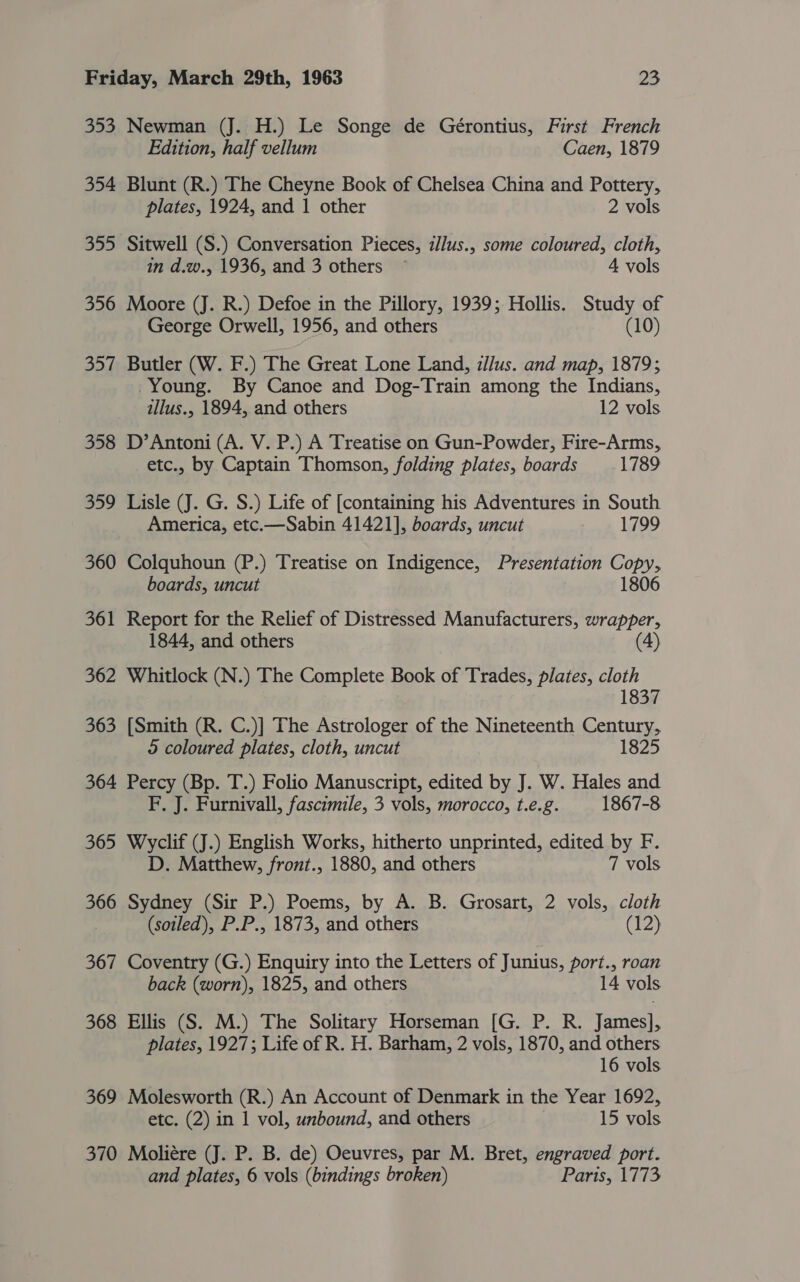 353 Newman (J. H.) Le Songe de Gérontius, First French Edition, half vellum Caen, 1879 354 Blunt (R.) The Cheyne Book of Chelsea China and Pottery, plates, 1924, and 1 other 2 vols 355 Sitwell (S.) Conversation Pieces, illus., some coloured, cloth, in d.w., 1936, and 3 others ~ 4 vols 356 Moore (J. R.) Defoe in the Pillory, 1939; Hollis. Study of George Orwell, 1956, and others (10) 357 Butler (W. F.) The Great Lone Land, zJ/lus. and map, 1879; Young. By Canoe and Dog-Train among the Indians, illus., 1894, and others 12 vols 358 D’Antoni (A. V. P.) A Treatise on Gun-Powder, Fire-Arms, etc., by Captain Thomson, folding plates, boards 1789 359 Lisle (J. G. S.) Life of [containing his Adventures in South America, etc.—Sabin 41421], boards, uncut 1799 360 Colquhoun (P.) Treatise on Indigence, Presentation CORY» boards, uncut 806 361 Report for the Relief of Distressed Manufacturers, wrapper, 1844, and others 4) 362 Whitlock (N.) The Complete Book of Trades, plates, cloth 1837 363 [Smith (R. C.)] The Astrologer of the Nineteenth Century, 2 coloured plates, cloth, uncut 1825 364 Percy (Bp. T.) Folio Manuscript, edited by J. W. Hales and F, J. Furnivall, fascimile, 3 vols, morocco, t.e.g. 1867-8 365 Wyclif (J.) English Works, hitherto unprinted, edited by F D. Matthew, front., 1880, and others 7 vols 366 Sydney (Sir P.) Poems, by A. B. Grosart, 2 vols, cloth (soiled), P.P., 1873, and others (12) 367 Coventry (G.) Enquiry into the Letters of Junius, port., roan back (worn), 1825, and others 14 vols 368 Ellis (S. M.) The Solitary Horseman [G. P. R. James], plates, 1927; Life of R. H. Barham, 2 vols, 1870, and others 16 vols 369 Molesworth (R.) An Account of Denmark in the Year 1692, etc. (2) in 1 vol, unbound, and others 15 vols 370 Moliére (J. P. B. de) Oeuvres, par M. Bret, engraved port. and plates, 6 vols (bindings broken) Paris, 1773