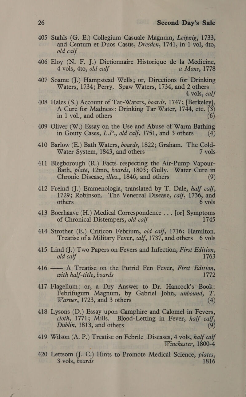 405 Stahls (G. E.) Collegium Casuale Magnum, Leipzig, 1733, and Centum et Duos Casus, Dresden, 1741, in 1 vol, 4to, old calf | 406 Eloy (N. F. J.) Dictionnaire Historique de la Medicine, 4 vols, 4to, old calf a Mons, 1778 407 Soame (J.) Hampstead Wells; or, Directions for Drinking Waters, 1734; Perry. Spaw Waters, 1734, and 2 others 4 vols, calf 408 Hales (S.) Account of Tar-Waters, boards, 1747; [Berkeley]. A Cure for Madness: Drinking Tar Water, 1744, etc. (3) in 1 vol., and others (6) 409 Oliver (W.) Essay on the Use and Abuse of Warm Bathing in Gouty Cases, L.P., old calf, 1751, and 3 others (4) 410 Barlow (E.) Bath Waters, boards, 1822; Graham. The Cold- Water System, 1843, and others 7 vols. 4 pod 1 Blegborough (R.) Facts respecting the Air-Pump Vapour- Bath, plate, 12mo, boards, 1803; Gully. Water Cure in Chronic Disease, z/lus., 1846, and others (9) 412 Freind (J.) Emmenologia, translated by T. Dale, half calf, 1729; Robinson. The Venereal Disease, calf, 1736, and others 6 vols 413 Boerhaave (H.) Medical Correspondence .. . [or] Symptoms of Chronical Distempers, old calf 1745 414 Strother (E.) Criticon Febrium, old calf, 1716; Hamilton. Treatise of a Military Fever, calf, 1737, and others 6 vols 415 Lind (J.) Two Papers on Fevers and Infection, First Edition, old calf 1763 416 —— A Treatise on the Putrid Fen Fever, First Edition, with half-title, boards 17%2 417 Flagellum: or, a Dry Answer to Dr. Hancock’s Book: Febrifugum Magnum, by Gabriel John, unbound, T. Warner, 1723, and 3 others (4) 418 Lysons (D.) Essay upon Camphire and Calomel in Fevers, cloth, 1771; Mills. gi voaes | in Fever, half calf, Dublin, 1813, and others (9) 419 Wilson (A. P.) Treatise on Febrile Diseases, 4 vols, half calf Winchester, 1800-4 420 Lettsom (J. C.) Hints to Promote: Medical Science, plates, 3 vols, boards