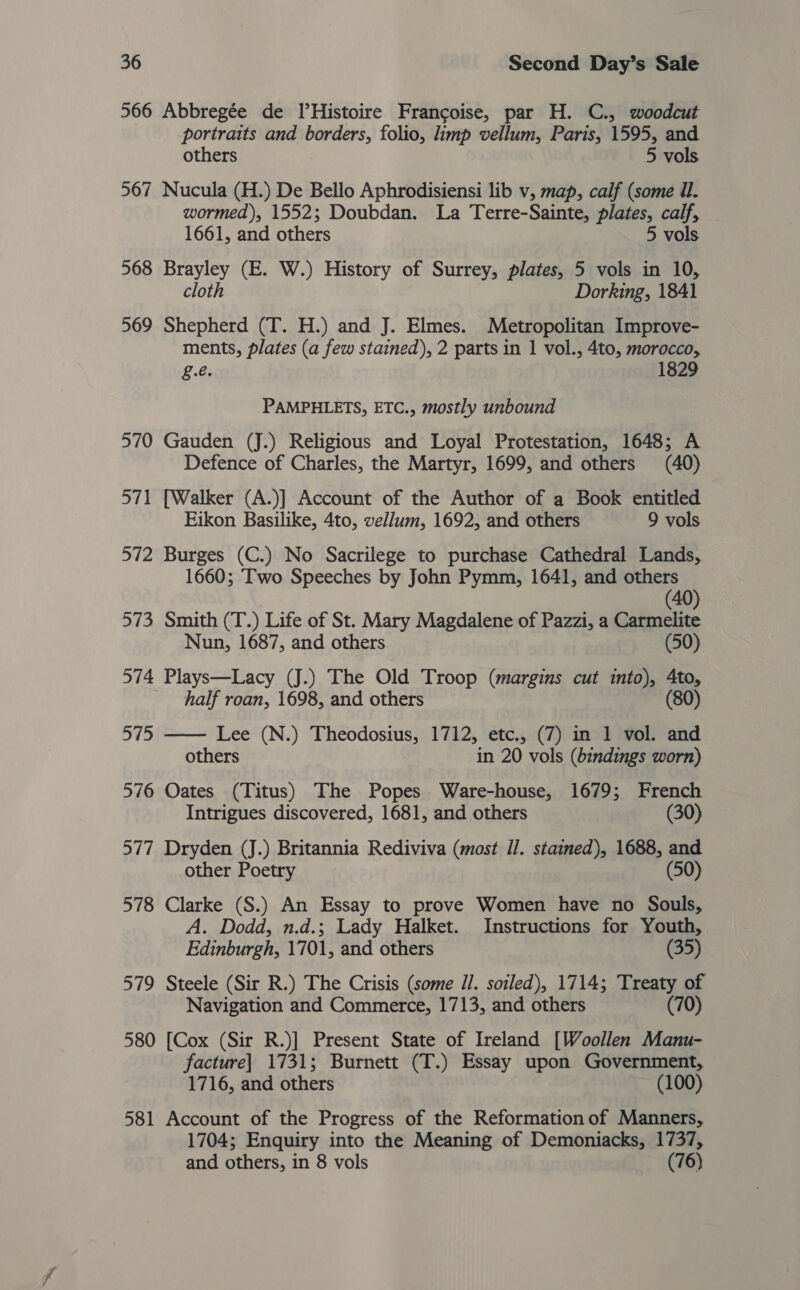 566 Abbregée de IlHistoire Francoise, par H. C., woodcut portraits and borders, folio, limp vellum, Paris, 1595, and others 5 vols 567 Nucula (H.) De Bello Aphrodisiensi lib v, map, calf (some il. wormed), 1552; Doubdan. La Terre-Sainte, plates, calf, 1661, and others 5 vols 568 Brayley (E. W.) History of Surrey, plates, 5 vols in 10, cloth Dorking, 1841 569 Shepherd (T. H.) and J. Elmes. Metropolitan Improve- ments, plates (a few stained), 2 parts in 1 vol., 4to, morocco, ge. 1829 PAMPHLETS, ETC., mostly unbound 570 Gauden (J.) Religious and Loyal Protestation, 1648; A Defence of Charles, the Martyr, 1699, and others (40) 571 [Walker (A.)] Account of the Author of a Book entitled Eikon Basilike, 4to, vellum, 1692, and others 9 vols 572 Burges (C.) No Sacrilege to purchase Cathedral Lands, 1660; Two Speeches by John Pymm, 1641, and others (40) 573 Smith (T.) Life of St. Mary Magdalene of Pazzi, a Carmelite Nun, 1687, and others (50) 574 Plays—Lacy (J.) The Old Troop (margins cut into), 4to, half roan, 1698, and others (80) 575 —— Lee (N.) Theodosius, 1712, etc., (7) in 1 vol. and others in 20 vols (bindings worn) 576 Oates (Titus) The Popes Ware-house, 1679; French Intrigues discovered, 1681, and others (30) 577 Dryden (J.) Britannia Rediviva (most Il. stained), 1688, and other Poetry (50) 578 Clarke (S.) An Essay to prove Women have no Souls, A. Dodd, n.d.; Lady Halket. Instructions for Youth, Edinburgh, 1701, and others (35) 579 Steele (Sir R.) The Crisis (some Il. soiled), 1714; Treaty of Navigation and Commerce, 1713, and others (70) 580 [Cox (Sir R.)] Present State of Ireland [Woollen Manu- facture] 1731; Burnett (T.) Essay upon Government, 1716, and others (100) 581 Account of the Progress of the Reformation of Manners, 1704; Enquiry into the Meaning of Demoniacks, 1737, and others, in 8 vols (76)