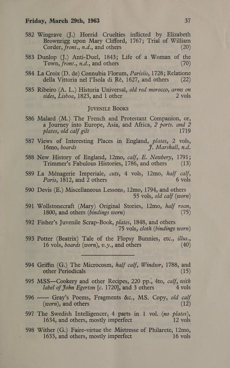 582 Wingrave (J.) Horrid Cruelties inflicted by Elizabeth Brownrigg upon Mary Clifford, 1767; Trial of William Corder, front., n.d., and others (20) 583 Dunlop (J.) Anti-Duel, 1843; Life of a Woman of the Town, front., n.d., and others (70) 584 La Croix (D. de) Connubia Florum, Partszis, 1728; Relatione della Vittoria nel l’Isola di Ré, 1627, and others (22) 585 Ribeiro (A. L.) Historia Universal, old red morocco, arms on sides, Lisboa, 1823, and 1 other 2 vols JUVENILE BOOKS 586 Malard (M.) The French and Protestant Companion, or, a Journey into Europe, Asia, and Africa, 2 ports. and 2 plates, old calf gilt 1719 587 Views of Interesting Places in England, plates, 2 vols, 16mo, boards JF. Marshall, n.d. 588 New History of England, 12mo, calf, E. Newbery, 1791; Trimmer’s Fabulous Histories, 1786, and others (13) 589 La Ménagerie Imperiale, cuts, 4 vols, 12mo, half calf, Paris, 1812, and 2 others 6 vols 590 Devis (E.) Miscellaneous Lessons, 12mo, 1794, and others 55 vols, old calf (worn) 591 Wollstonecraft (Mary) Original Stories, 12mo, half roan, 1800, and others (bindings worn) (75) 592 Fisher’s Juvenile Scrap-Book, plates, 1848, and others 75 vols, cloth (bindings worn) 593 Potter (Beatrix) Tale of the Flopsy Bunnies, etc., zllus., 16 vols, boards (worn), v.y., and others (40) 594 Griffin (G.) The Microcosm, half calf, Windsor, 1788, and other Periodicals (15) 595 MSS—Cookery and other Recipes, 220 pp., 4to, calf, with label of fohn Egerton [c. 1720], and 3 others 4 vols 596 —— Gray’s Poems, Fragments &amp;c., MS. Copy, old calf (worn), and others (12) 597 The Swedish Intelligencer, 4 parts in 1 vol. (no plates), 1634, and others, mostly imperfect 12 vols 598 Wither (G.) Faire-virtue the Mistresse of Philarete, 12mo, 1633, and others, mostly imperfect 16 vols