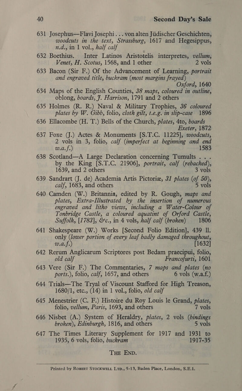 631 Josephus—Flavi Josephi. .. von alten Jiidischer Geschichten, woodcuts in the text, Strassburg, 1617 and Hegesippus, n.d., in 1 vol., half calf 632 Boethius. Inter Latinos Aristotelis interpretes, vellum, Venet, H. Scotus, 1568, and 1 other 2 vols 633 Bacon (Sir F.) Of the Advancement of Learning, portrait and engraved title, buckram (most margins frayed) Oxford, 1640 634 Maps of the English Counties, 38 maps, coloured in outline, oblong, boards, 7. Harrison, 1791 and 2 others 635 Holmes (R. R.) Naval &amp; Military Trophies, 36 coloured plates by W. Gibb, folio, cloth gilt, t.e.g. in slip-case 1896 636 Ellacombe (H. T.) Bells of the Church, plates, 4to, boards Exeter, 1872 637 Foxe (J.) Actes &amp; Monuments [S.T.C. 11225], woodcuts, 2 vols in 3, folio, calf (umperfect at beginning and end w.a.f.) 1583 638 Scotland—A Large Declaration concerning Tumults.. . by the King [S.T.C. 21906], portrait, calf (rebacked), 1639, and 2 others 3 vols 639 Sandrart (J. de) Academia Artis Pictorie, 31 plates (of 50), calf, 1683, and others 5 vols 640 Camden (W.) Britannia, edited by R. Gough, maps and plates, Extra-Illustrated by the insertion of numerous engraved and litho views, including a Water-Colour of Tonbridge Castle, a coloured aquatint of Orford Castle, Suffolk, [1783], &amp;c., in 4 vols, half calf (broken) 1806 641 Shakespeare (W.) Works [Second Folio Edition], 439 Il. | only (lower portion of every leaf badly damaged throughout, w.a.f.) [1632] 642 Rerum Anglicarum Scriptores post Bedam praecipui, folio, old calf Francofurti, 1601 643 Vere (Sir F.) The Commentaries, 7 maps and plates (no ports.), folio, calf, 1657, and others 6 vols (w.a.f.) 644 Trialk—The Tryal of Viscount Stafford for High Treason, 1680/1, etc., (14) in 1 vol., folio, old calf 645 Menestrier (C. F.) Histoire du Roy Louis le Grand, plates, folio, vellum, Paris, 1693, and others 7 vols 646 Nisbet (A.) System of Heraldry, plates, 2 vols (bindings broken), Edinburgh, 1816, and others 5 vols 647 The Times Literary Supplement for 1917 and 1931 to 1935, 6 vols, folio, buckram 1917-35 THE END. Printed by ROBERT STOCKWELL L1D., 5-13, Baden Place, London, S.E.1. 