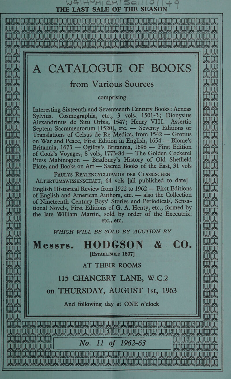 Wer} mr Mir ( Gr\l seal) if | ee THE LAST SALE OF THE SEASON CC ICE CII II ICRI ICRI IE  Gils UTUCT Ga OSU 1G CURL RGU UL CS GL UU teat es He ICA LIU CLO NCCC Ge be SS cam | fn aa fat | A CATALOGUE OF BOOKS || #&amp; from Various Sources it comprising 1H) hd eaied al Interesting Sixteenth and Seventeenth Century Books: Aeneas Bae i a Sylvius. Cosmographia, etc., 3 vols, 1501-3; Dionysius TR Alexandrinus de Situ Orbis, 1547; Henry VIII. Assertio anja CJC |] Septem Sacramentorum [1520], etc. — Seventy Editions or Translations of Celsus de Re Medica, from 1542 — Grotius on War and Peace, First Edition in English, 1654 — Blome’s | Britannia, 1673 — Ogilby’s Britannia, 1698 — First Edition na cH Chit of Cook’s Voyages, 8 vols, 1773-84 — The Golden Cockerel eae Press Mabinogion — Bradbury’s History of Old Sheffield || (aaaw) Plate, and Books on Art — Sacred Books of the East, 31 vols |}| (WJUQ  | PAULYS REALENCYCLOPADIE DER CLASSISCHEN Le CU ALTERTUMSWISSENSCHAFT, 64 vols [all published to date] Oaiea) CQUY || English Historical Review from 1922 to 1962 — First Editions |]} (UUW | CU |}| of English and American Authors, etc. — also the Collection |) (IU ii of Nineteenth Century Boys’ Stories and Periodicals, Sensa- THT eajea) eae tional Novels, First Editions of G. A. Henty, etc., formed by ch ch Cut the late William Martin, sold by order of the Executrix. || aut etc., etc. Re FS WHICH WILL BE SOLD BY AUCTION BY me Ms Anjan fa ||Messrs. HODGSON &amp; CO. |/-# ; [ESTABLISHED 1807] TH aaieal AT THEIR ROOMS Ww eae ues 115 CHANCERY LANE, W.C.2 Tog Co | | a on THURSDAY, AUGUST Ist, 1963 eae And following day at ONE o’clock : aun : sty CC UUU DU UNI LULU CUIC CUD LLC UOC COCUDUC CUCU TUCO CUCR CUCU COL CODED EC CCE COGIC UCUITRIC BER Fo. 11 of wares | No. 11 of 1962-63 fecucorsney CO CUCUCO LU CUCU CCU TU CUS ROCCE UL CUS CCCI COCUCUCUCUCUL UU CUCU CULH CUCICUTO COCO CUC UCC RICICLICN