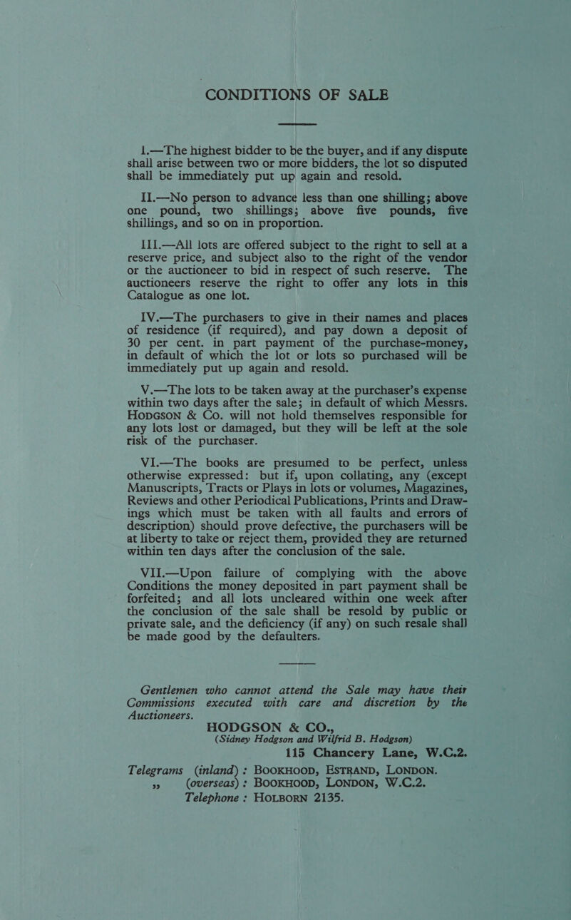 CONDITIONS OF SALE  1.—The highest bidder to be the buyer, and if any dispute shall arise between two or more bidders, the lot so disputed shall be immediately put up again and resold. II.—No person to advance less than one shilling; above one pound, two shillings; above five pounds, five shillings, and so on in proportion. II1.—All lots are offered subject to the right to sell at a reserve price, and subject also to the right of the vendor or the auctioneer to bid in respect of such reserve. The auctioneers reserve the right to offer any lots in this Catalogue as one lot. IV.—The purchasers to give in their names and places of residence (if required), and pay down a deposit of 30 per cent. in part payment of the purchase-money, in default of which the lot or lots so purchased will be immediately put up again and resold. V.—The lots to be taken away at the purchaser’s expense within two days after the sale; in default of which Messrs. HopaGson &amp; Co. will not hold themselves responsible for any lots lost or damaged, but they will be left at the sole risk of the purchaser. ViI.—The books are presumed to be perfect, unless otherwise expressed: but if, upon collating, any (except Manuscripts, Tracts or Plays in lots or volumes, Magazines, Reviews and other Periodical Publications, Prints and Draw- ings which must be taken with all faults and errors of description) should prove defective, the purchasers will be at liberty to take or reject them, provided they are returned within ten days after the conclusion of the sale. VII.—Upon failure of complying with the above Conditions the money deposited in part payment shall be forfeited; and all lots uncleared within one week after the conclusion of the sale shall be resold by public or private sale, and the deficiency (if any) on such resale shall be made good by the defaulters. Gentlemen who cannot attend the Sale may have their Commissions executed with care and discretion by the Auctioneers. HODGSON &amp; CO., (Sidney Hodgson and Wilfrid B. Hodgson) 115 Chancery Lane, W.C.2. Telegrams (inland) : BOOKHOOD, ESTRAND, LONDON. $3 (overseas) : BOOKHOOD, LONDON, W.C.2. Telephone : HOLBORN 2135.