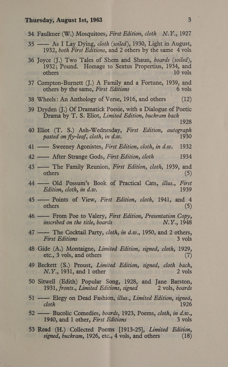 34 Faulkner (W.) Mosquitoes, First Edition, cloth N.Y., 1927 35 —— As I Lay Dying, cloth (sotled), 1930, Light in August, 1932, both First Editions, and 2 others by the same 4 vols 36 Joyce (J.) Two Tales of Shem and Shaun, boards (soiled), 1932; Pound. Homage to Sextus Propertius, 1934, and others 10 vols 37 Compton-Burnett (J.) A Family and a Fortune, 1939, and others by the same, First Editions 6 vols 38 Wheels: An Anthology of Verse, 1916, and others (12) 39 Dryden (J.) Of Dramatick Poesie, with a Dialogue of Poetic Drama by T. S. Eliot, Limited Edition, buckram back 1928 40 Eliot (T. S.) Ash-Wednesday, First Edition, autograe pasted on fly-leaf, cloth, in d.w.    41 —— Sweeney Agonistes, First Edition, cloth, ind.w. 1932 42 —— After Strange Gods, First Edition, cloth 1934 43 —— The Family Reunion, First Edition, cloth, 1939, and others (5) 44 —— Old Possum’s Book of Practical Cats, zllus., First Edition, cloth, in d.w. 1939 45 —— Points of View, First Edition, cloth, 1941, and 4 others (5) 46 —— From Poe to Valery, First Edition, Presentation Copy, inscribed on the title, boards N.Y., 1948 47 The Cocktail Party, cloth, in d.w., 1950, and 2 others, First Editions 3 vols 48 Gide (A.) Montaigne, Limited Edition, signed, cloth, 1929, etc., 3 vols, and others (7) 49 Beckett (S.) Proust, Limited Edition, signed, cloth back, N.Y., 1931, and 1 other 2 vols 50 Sitwell (Edith) Popular Song, 1928, and Jane Barston, 1931, fronts., Limited Editions, signed 2 vols, boards 51 Elegy on Dead Fashion, zllus., Limited Edition, signed, cloth 1926 52 Bucolic Comedies, boards, 1923, Poems, cloth, in d.w., 1940, and 1 other, First Editions 3 vols 53 Read (H.) Collected Poems [1913-25], Limited Edition, signed, buckram, 1926, etc., 4 vols, and others (18)