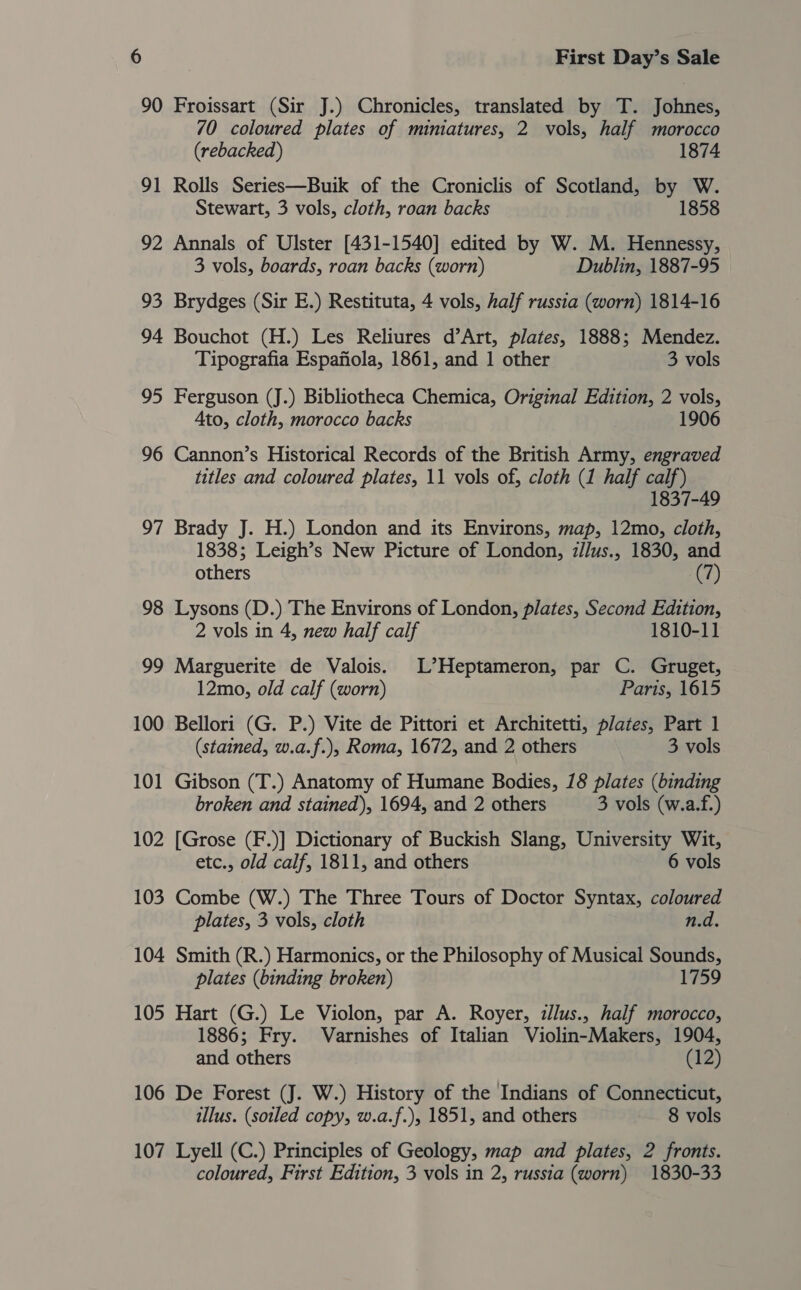 90 Froissart (Sir J.) Chronicles, translated by T. Johnes, 70 coloured plates of miniatures, 2 vols, half morocco (rebacked) 1874 91 Rolls Series—Buik of the Croniclis of Scotland, by W. Stewart, 3 vols, cloth, roan backs 1858 92 Annals of Ulster [431-1540] edited by W. M. Hennessy, 3 vols, boards, roan backs (worn) Dublin, 1887-95 93 Brydges (Sir E.) Restituta, 4 vols, half russia (worn) 1814-16 94 Bouchot (H.) Les Reliures d’Art, plates, 1888; Mendez. Tipografia Espafiola, 1861, and 1 other 3 vols 95 Ferguson (J.) Bibliotheca Chemica, Original Edition, 2 vols, Ato, cloth, morocco backs 1906 96 Cannon’s Historical Records of the British Army, engraved titles and coloured plates, 11 vols of, cloth (1 half calf) 1837-49 97 Brady J. H.) London and its Environs, map, 12mo, cloth, 1838; Leigh’s New Picture of London, zJlus., 1830, and others (7) 98 Lysons (D.) The Environs of London, plates, Second Edition, 2 vols in 4, new half calf 1810-11 99 Marguerite de Valois. L’Heptameron, par C. Gruget, 12mo, old calf (worn) Paris, 1615 100 Bellori (G. P.) Vite de Pittori et Architetti, plates, Part 1 (stained, w.a.f.), Roma, 1672, and 2 others 3 vols 101 Gibson (T.) Anatomy of Humane Bodies, 18 plates (binding broken and stained), 1694, and 2 others 3 vols (w.a.f.) 102 [Grose (F.)] Dictionary of Buckish Slang, University Wit, etc., old calf, 1811, and others 6 vols 103 Combe (W.) The Three Tours of Doctor Syntax, coloured plates, 3 vols, cloth n.d. 104 Smith (R.) Harmonics, or the Philosophy of Musical Sounds, plates (binding broken) 1759 105 Hart (G.) Le Violon, par A. Royer, zlus., half morocco, 1886; Fry. Varnishes of Italian Violin-Makers, 1904, and others (12) 106 De Forest (J. W.) History of the Indians of Connecticut, illus. (soiled copy, w.a.f.), 1851, and others 8 vols 107 Lyell (C.) Principles of Geology, map and plates, 2 fronts. coloured, First Edition, 3 vols in 2, russia (worn) 1830-33