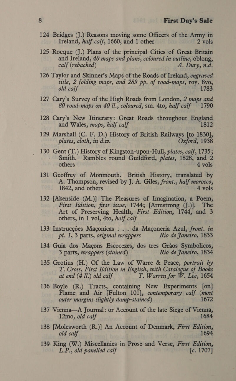 124 Bridges (J.) Reasons moving some Officers of the Army in Ireland, half calf, 1660, and 1 other 2 vols 125 Rocque (J.) Plans of the principal Cities of Great Britain and Ireland, 40 maps and plans, coloured in outline, oblong, calf (rebacked) A, Dury, n.d. 126 Taylor and Skinner’s Maps of the Roads of Ireland, engraved title, 2 folding maps, and 289 pp. of road-maps, roy. 8vo, old calf 1783 127 Cary’s Survey of the High Roads from London, 2 maps and 80 road-maps on 40 Il., coloured, sm. 4to, half calf 1790 128 Cary’s New Itinerary: Great Roads throughout England and Wales, maps, half calf 1812 129 Marshall (C. F. D.) History of British Railways [to 1830], plates, cloth, in d.w. Oxford, 1938 130 Gent (T.) History of Kingston-upon-Hull, plates, calf, 1735; Smith. Rambles round Guildford, plates, 1828, and 2 others 4 vols 131 Geoffrey of Monmouth. British History, translated by A. Thompson, revised by J. A. Giles, front., half morocco, 1842, and others 4 vols 132 [Akenside (M.)] The Pleasures of Imagination, a Poem, First Edition, first issue, 1744; [Armstrong (J.)]. The Art of Preserving Health, First Edition, 1744, and 3 others, in 1 vol, 4to, half calf 133 Instrucgoes Maconicas . . . da Maconeria Azul, front. in pt. 1, 3 parts, original wrappers Rio de Janeiro, 1833 134 Guia dos Macons Escocezes, dos tres Graos Symbolicos, 3 parts, wrappers (stained) Rio de Janeiro, 1834 135 Grotius (H.) Of the Law of Warre &amp; Peace, portrait by T. Cross, First Edition in English, with Catalogue of Books at end (4 Il.) old calf T. Warren for W. Lee, 1654 136 Boyle (R.) Tracts, containing New Experiments [on] Flame and Air [Fulton 101], contemporary calf wast outer margins slightly damp-stained) 1672 137 Vienna—A Journal: or Account of the late Siege of Vienna, 12mo, old calf 1684 138 [Molesworth (R.)] An Account of Denmark, First Edition, old calf 1694 139 King (W.) Miscellanies in Prose and Verse, First Edition, L.P., old panelled calf [c. 1707]