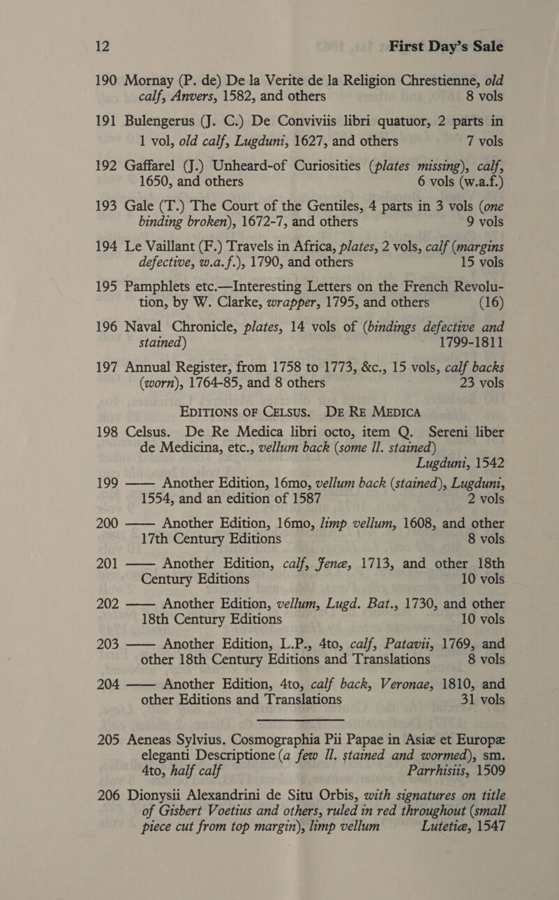 190 Mornay (P. de) De la Verite de la Religion Chrestienne, old calf, Anvers, 1582, and others 8 vols 191 Bulengerus (J. C.) De Conviviis libri quatuor, 2 parts in 1 vol, old calf, Lugduni, 1627, and others 7 vols 192 Gaffarel (J.) Unheard-of Curiosities (plates missing), calf, 1650, and others 6 vols (w.a.f.) 193 Gale (T.) The Court of the Gentiles, 4 parts in 3 vols (one binding broken), 1672-7, and others 9 vols 194 Le Vaillant (F.) Travels in Africa, plates, 2 vols, calf (margins defective, w.a.f.), 1790, and others 15 vols 195 Pamphlets etc.—Interesting Letters on the French Revolu- tion, by W. Clarke, wrapper, 1795, and others (16) 196 Naval Chronicle, plates, 14 vols of (bindings defective and stained) 1799-1811 197 Annual Register, from 1758 to 1773, &amp;c., 15 vols, calf backs (worn), 1764-85, and 8 others 23 vols EDITIONS OF CELSUS. DE RE MEDICA 198 Celsus. De Re Medica libri octo, item Q. Sereni liber de Medicina, etc., vellum back (some Il. stained) Lugduni, 1542 199 —— Another Edition, 16mo, vellum back (stained), Lugduni, 1554, and an edition of 1587 2 vols 200 —— Another Edition, 16mo, limp vellum, 1608, and other 17th Century Editions 8 vols 201 —— Another Edition, calf, fene, 1713, and other 18th Century Editions 10 vols 202 —— Another Edition, vellum, Lugd. Bat., 1730, and other 18th Century Editions 10 vols 203 —— Another Edition, L.P., 4to, calf, Patavii, 1769, and other 18th Century Editions and Translations 8 vols 204 —— Another Edition, 4to, calf back, Veronae, 1810, and other Editions and Translations 31 vols 205 Aeneas Sylvius. Cosmographia Pii Papae in Asie et Europe eleganti Descriptione (a few Il. stained and wormed), sm. Ato, half calf Parrhistis, 1509 206 Dionysii Alexandrini de Situ Orbis, with signatures on title of Gisbert Voetius and others, ruled in red throughout (small piece cut from top margin), limp vellum Lutetie, 1547