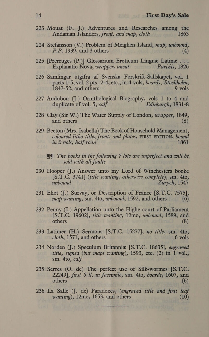 223 Mouat (F. J.) Adventures and Researches among the Andaman Islanders, front. and map, cloth 1863 224 Stefansson (V.) Problem of Meighen Island, map, unbound, P.P. 1939, and 3 others (4) 225 [Prerruges (P.)] Glossarium Eroticum Lingue Latine ... Explanatio Nova, wrapper, uncut Parisis, 1826 226 Samlingar utgifra af Svenska Forskrift-Sdllskapet, vol. 1 parts 1-5, vol. 2 pts. 2-4, etc., in 4 vols, boards, Stockholm, 1847-52, and others 9 vols 227 Audubon (J.) Ornithological Biography, vols 1 to 4 and duplicate of vol. 5, calf Edinburgh, 1831-8 228 Clay (Sir W.) The Water Supply of London, wrapper, 1849, and others (8) 229 Beeton (Mrs. Isabella) The Book of Household Management, coloured litho title, front. and plates, FIRST EDITION, bound in 2 vols, half roan 1861 GQ The books in the following 7 lots are imperfect and will be sold with all faults 230 Hooper (J.) Answer unto my Lord of Winchesters booke [S.T.C. 3741] (title wanting, otherwise complete), sm. 4to, unbound Zurych, 1547 231 Eliot (J.) Survay, or Description of France [S.T.C. 7575], map wanting, sm. 4to, unbound, 1592, and others (6) 232 Penny (J.) Appellation unto the Highe court of Parliament [S.T.C. 19602], tztle wanting, 12mo, unbound, 1589, and others (8) 233 Latimer (H.) Sermons [S.T.C. 15277], no title, sm. 4to, cloth, 1571, and others 6 vols 234 Norden (J.) Speculum Britannie [S.T.C. 18635], engraved title, signed (but maps wanting), 1593, etc. (2) in 1 vol., sm. 4to, calf 235 Serres (O. de) The perfect use of Silk-wormes [S.T.C. 22249], first 3 Il. in facsimile, sm. 4to, boards; 1607, and others (6) 236 La Salle (J. de) Paradoxes, ret ie title and first leaf wanting), 12mo, 1653, and others (10)