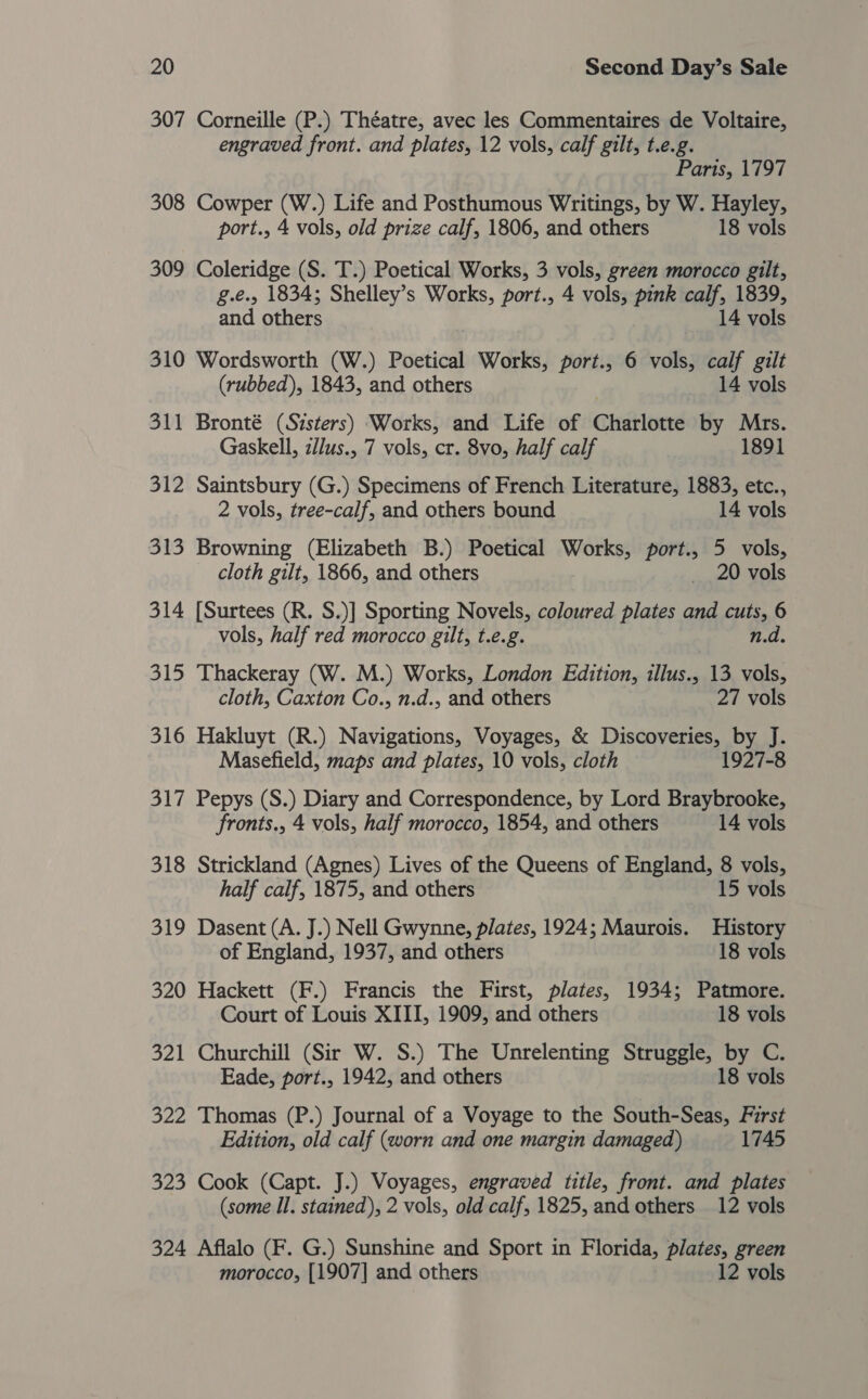 307 Corneille (P.) Théatre, avec les Commentaires de Voltaire, engraved front. and plates, 12 vols, calf gilt, t.e.g. Paris, 1797 308 Cowper (W.) Life and Posthumous Writings, by W. Hayley, port., 4 vols, old prize calf, 1806, and others 18 vols 309 Coleridge (S. T.) Poetical Works, 3 vols, green morocco gilt, g.e., 1834; Shelley’s Works, port., 4 vols, pink calf, 1839, and others 14 vols 310 Wordsworth (W.) Poetical Works, port., 6 vols, calf gilt (rubbed), 1843, and others 14 vols 311 Bronté (Sisters) Works, and Life of Charlotte by Mrs. Gaskell, zllus., 7 vols, cr. 8vo, half calf 1891 312 Saintsbury (G.) Specimens of French Literature, 1883, etc., 2 vols, tree-calf, and others bound 14 vols 313 Browning (Elizabeth B.) Poetical Works, port., 5 vols, cloth gilt, 1866, and others _ 20 vols 314 [Surtees (R. S.)] Sporting Novels, coloured plates and cuts, 6 vols, half red morocco gilt, t.e.g. n.d. 315 Thackeray (W. M.) Works, London Edition, illus., 13 vols, cloth, Caxton Co., n.d., and others 27 vols 316 Hakluyt (R.) Navigations, Voyages, &amp; Discoveries, by J. Masefield, maps and plates, 10 vols, cloth 1927-8 317 Pepys (S.) Diary and Correspondence, by Lord Braybrooke, fronts., 4 vols, half morocco, 1854, and others 14 vols 318 Strickland (Agnes) Lives of the Queens of England, 8 vols, half calf, 1875, and others 15 vols 319 Dasent (A. J.) Nell Gwynne, plates, 1924; Maurois. History of England, 1937, and others 18 vols 320 Hackett (F.) Francis the First, plates, 1934; Patmore. Court of Louis XIII, 1909, and others 18 vols 321 Churchill (Sir W. S.) The Unrelenting Struggle, by C. Eade, port., 1942, and others 18 vols 322 Thomas (P.) Journal of a Voyage to the South-Seas, First Edition, old calf (worn and one margin damaged) 1745 323 Cook (Capt. J.) Voyages, engraved title, front. and plates (some Il. stained), 2 vols, old calf, 1825, and others 12 vols 324 Aflalo (F. G.) Sunshine and Sport in Florida, plates, green morocco, [1907] and others 12 vols