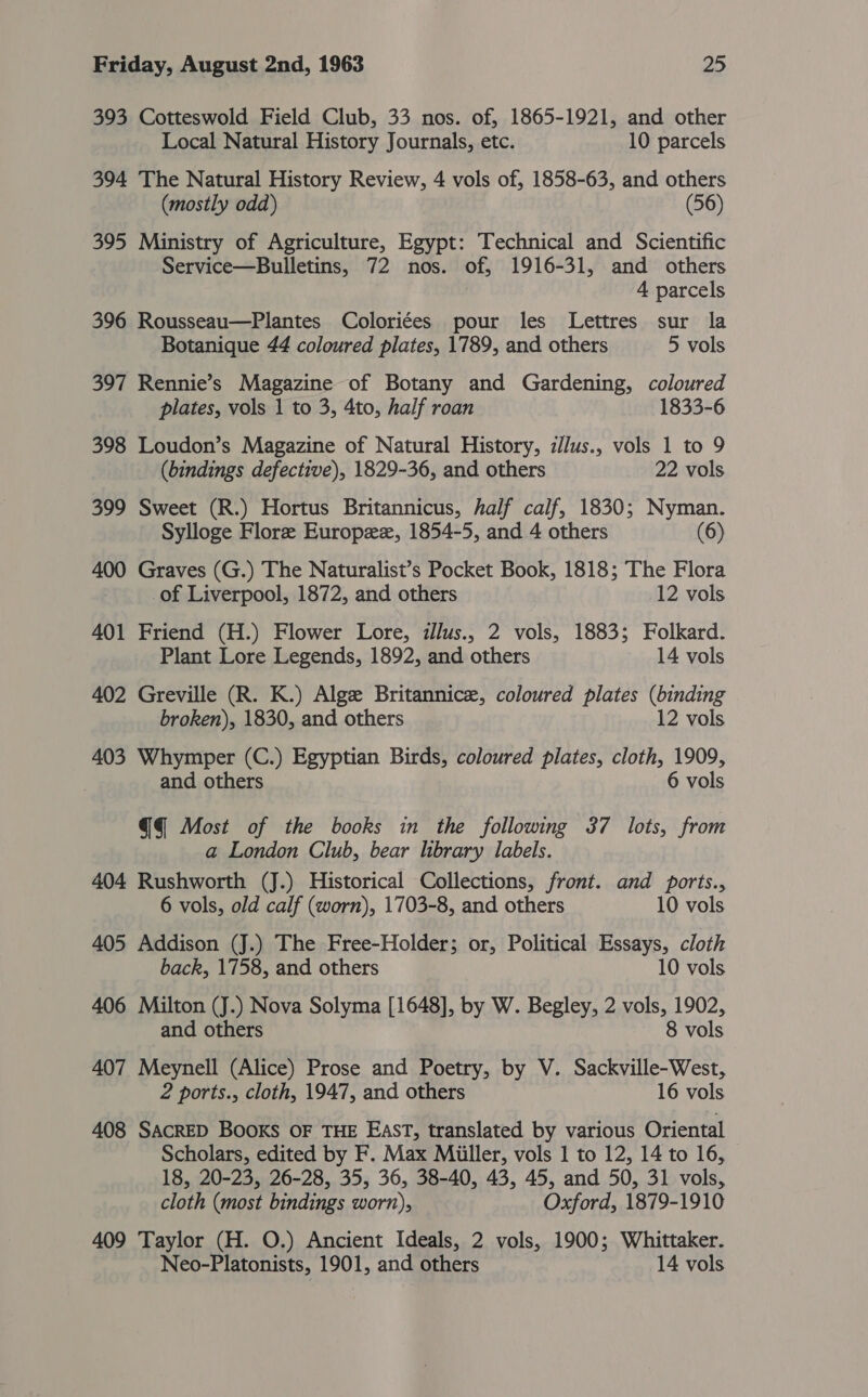 393 Cotteswold Field Club, 33 nos. of, 1865-1921, and other Local Natural History Journals, etc. 10 parcels 394 The Natural History Review, 4 vols of, 1858-63, and others (mostly odd) (56) 395 Ministry of Agriculture, Egypt: Technical and Scientific Service—Bulletins, 72 nos. of, 1916-31, and others 4 parcels 396 Rousseau—Plantes Coloriées pour les Lettres sur la Botanique 44 coloured plates, 1789, and others 5 vols 397 Rennie’s Magazine of Botany and Gardening, coloured plates, vols 1 to 3, 4to, half roan 1833-6 398 Loudon’s Magazine of Natural History, i/lus., vols 1 to 9 (bindings defective), 1829-36, and others 22 vols 399 Sweet (R.) Hortus Britannicus, half calf, 1830; Nyman. Sylloge Flore Europzz, 1854-5, and 4 others (6) 400 Graves (G.) The Naturalist’s Pocket Book, 1818; The Flora of Liverpool, 1872, and others 12 vols 401 Friend (H.) Flower Lore, iJlus., 2 vols, 1883; Folkard. Plant Lore Legends, 1892, and others 14 vols 402 Greville (R. K.) Alge Britannic, coloured plates (binding broken), 1830, and others 12 vols 403 Whymper (C.) Egyptian Birds, coloured plates, cloth, 1909, and others 6 vols @Q Most of the books in the following 37 lots, from a London Club, bear library labels. 404 Rushworth (J.) Historical Collections, front. and ports., 6 vols, old calf (worn), 1703-8, and others 10 vols 405 Addison (J.) The Free-Holder; or, Political Essays, cloth back, 1758, and others 10 vols 406 Milton (J.) Nova Solyma [1648], by W. Begley, 2 vols, 1902, and others 8 vols 407 Meynell (Alice) Prose and Poetry, by V. Sackville-West, 2 ports., cloth, 1947, and others 16 vols 408 SACRED BOOKS OF THE EAST, translated by various Oriental Scholars, edited by F. Max Miiller, vols 1 to 12, 14 to 16, 18, 20-23, 26-28, 35, 36, 38-40, 43, 45, and 50, 31 vols, cloth (most bindings worn), Oxford, 1879-1910 409 Taylor (H. O.) Ancient Ideals, 2 vols, 1900; Whittaker. Neo-Platonists, 1901, and others 14 vols