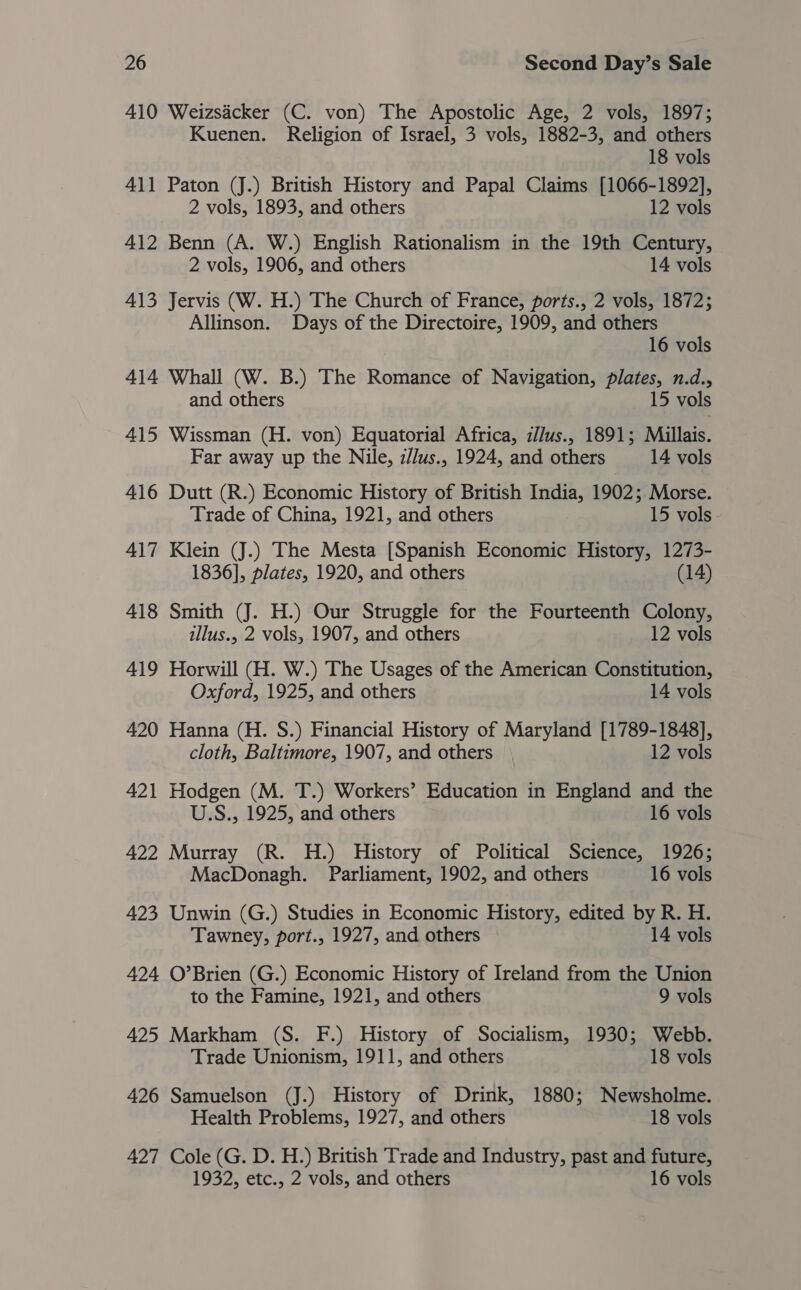 410 Weizsacker (C. von) The Apostolic Age, 2 vols, 1897; Kuenen. Religion of Israel, 3 vols, 1882-3, and others 18 vols 411 Paton (J.) British History and Papal Claims [1066-1892], 2 vols, 1893, and others 12 vols 412 Benn (A. W.) English Rationalism in the 19th Century, 2 vols, 1906, and others 14 vols 413 Jervis (W. H.) The Church of France, ports., 2 vols, 1872; Allinson. Days of the Directoire, 1909, and others 16 vols 414 Whall (W. B.) The Romance of Navigation, plates, n.d., and others 15 vols 415 Wissman (H. von) Equatorial Africa, i//us., 1891; Millais. Far away up the Nile, i//us., 1924, and others 14 vols 416 Dutt (R.) Economic History of British India, 1902; Morse. Trade of China, 1921, and others 15 vols. 417 Klein (J.) The Mesta [Spanish Economic History, 1273- 1836], plates, 1920, and others (14) 418 Smith (J. H.) Our Struggle for the Fourteenth Colony, illus., 2 vols, 1907, and others 12 vols 419 Horwill (H. W.) The Usages of the American Constitution, Oxford, 1925, and others 14 vols 420 Hanna (H. S.) Financial History of Maryland [1789-1848], cloth, Baltimore, 1907, and others 12 vols 421 Hodgen (M. T.) Workers’ Education in England and the U.S., 1925, and others 16 vols 422 Murray (R. H.) History of Political Science, 1926; MacDonagh. Parliament, 1902, and others 16 vols 423 Unwin (G.) Studies in Economic History, edited by R. H. Tawney, port., 1927, and others 14 vols 424 O’Brien (G.) Economic History of Ireland from the Union to the Famine, 1921, and others 9 vols 425 Markham (S. F.) History of Socialism, 1930; Webb. Trade Unionism, 1911, and others 18 vols 426 Samuelson (J.) History of Drink, 1880; Newsholme. Health Problems, 1927, and others 18 vols 427 Cole (G. D. H.) British Trade and Industry, past and future, 1932, etc., 2 vols, and others 16 vols