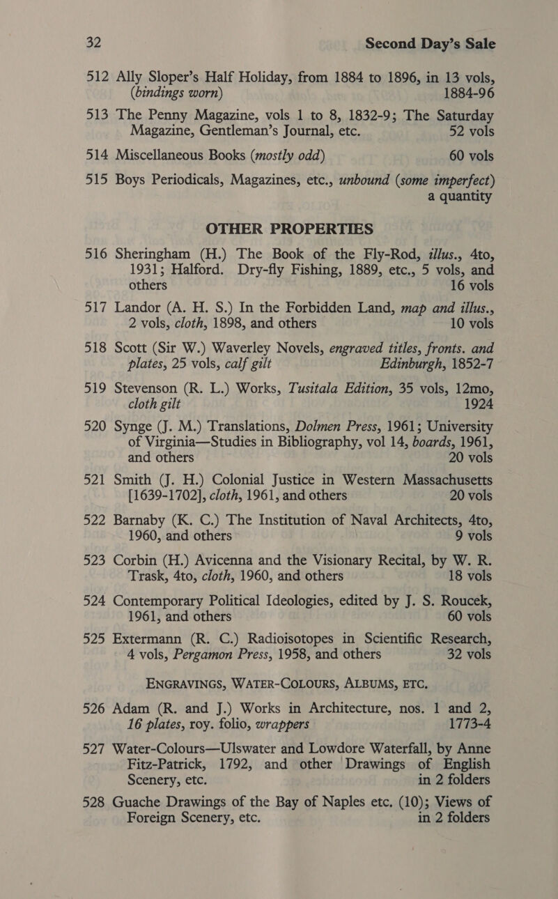 512 Ally Sloper’s Half Holiday, from 1884 to 1896, in 13 vols, (bindings worn) 1884-96 513 The Penny Magazine, vols 1 to 8, 1832-9; The Saturday Magazine, Gentleman’s Journal, etc. 52 vols 514 Miscellaneous Books (mostly odd) 60 vols 515 Boys Periodicals, Magazines, etc., unbound (some imperfect) a quantity OTHER PROPERTIES 516 Sheringham (H.) The Book of the Fly-Rod, dllus., Ato, 1931; Halford. Dry-fly Fishing, 1889, etc., 5 vols, and others 16 vols 517 Landor (A. H. S.) In the Forbidden Land, map and illus., 2 vols, cloth, 1898, and others 10 vols 518 Scott (Sir W.) Waverley Novels, engraved titles, fronts. and plates, 25 vols, calf gilt Edinburgh, 1852-7 519 Stevenson (R. L.) Works, Tusitala Edition, 35 vols, 12mo, cloth gilt 1924 520 Synge (J. M.) Translations, Dolmen Press, 1961; University of Virginia—Studies in Bibliography, vol 14, boards, 1961, and others 20 vols 521 Smith (J. H.) Colonial Justice in Western Massachusetts [1639-1702], cloth, 1961, and others 20 vols 522 Barnaby (K. C.) The Institution of Naval Architects, 4to, 1960, and others 9 vols 523 Corbin (H.) Avicenna and the Visionary Recital, by W. R. Trask, 4to, cloth, 1960, and others 18 vols 524 Contemporary Political Ideologies, edited by J. S. Roucek, 1961, and others 60 vols 525 Extermann (R. C.) Radioisotopes in Scientific Research, 4 vols, Pergamon Press, 1958, and others 32 vols ENGRAVINGS, WATER-COLOURS, ALBUMS, ETC. 526 Adam (R. and J.) Works in Architecture, nos. 1 and 2, 16 plates, roy. folio, wrappers 1773-4 527 Water-Colours—Ulswater and Lowdore Waterfall, by Anne Fitz-Patrick, 1792, and other Drawings of English Scenery, etc. in 2 folders 528 Guache Drawings of the Bay of Naples etc. (10); Views of Foreign Scenery, etc. in 2 folders