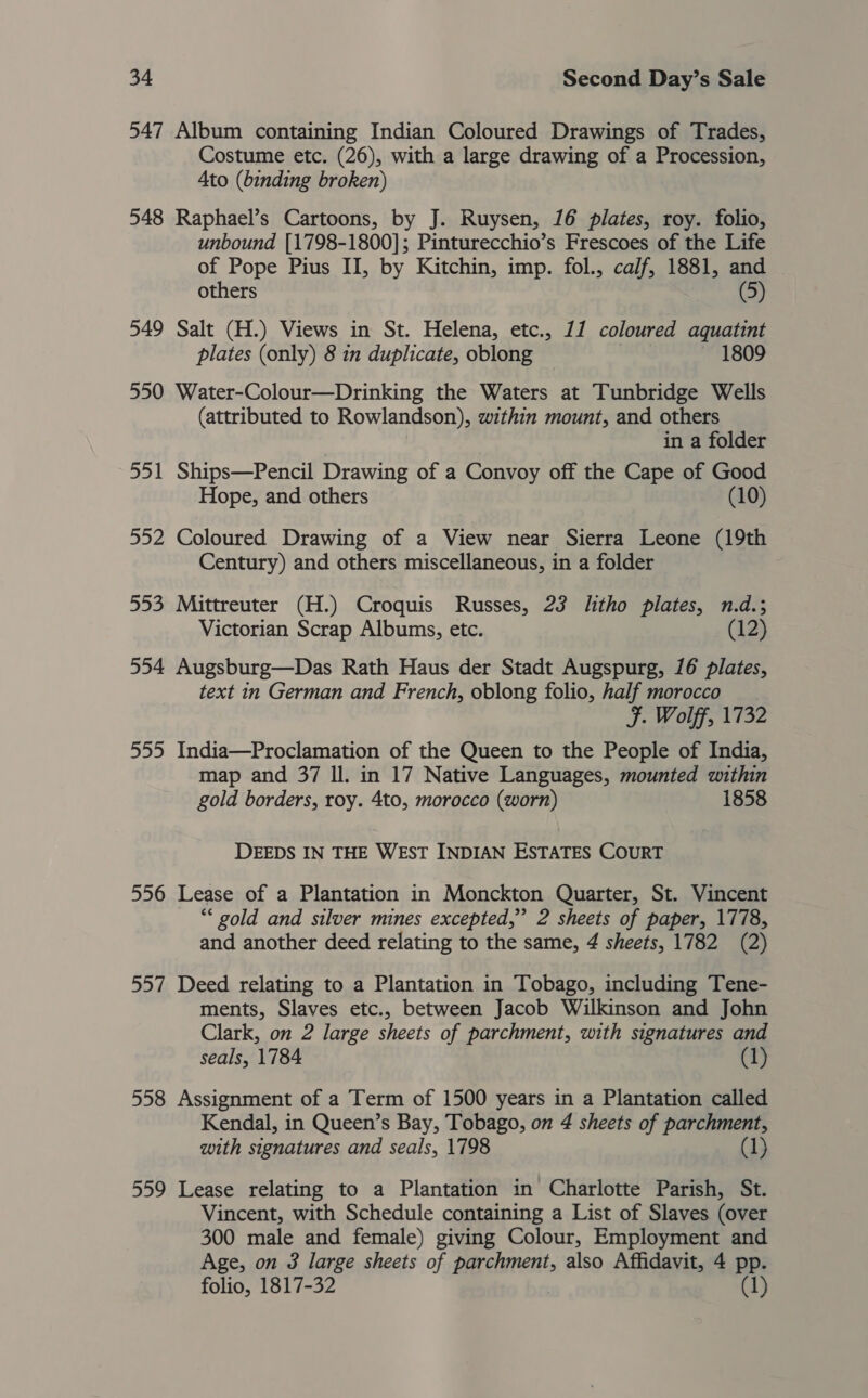 547 Album containing Indian Coloured Drawings of Trades, Costume etc. (26), with a large drawing of a Procession, 4to (binding broken) 548 Raphael’s Cartoons, by J. Ruysen, 16 plates, roy. folio, unbound [1798-1800]; Pinturecchio’s Frescoes of the Life of Pope Pius II, by Kitchin, imp. fol., calf, 1881, and others (5) 549 Salt (H.) Views in St. Helena, etc., 11 coloured aquatint plates (only) 8 in duplicate, oblong ae, 1809 550 Water-Colour—Drinking the Waters at Tunbridge Wells (attributed to Rowlandson), within mount, and others in a folder 551 Ships—Pencil Drawing of a Convoy off the Cape of Good Hope, and others (10) 552 Coloured Drawing of a View near Sierra Leone (19th Century) and others miscellaneous, in a folder 553 Mittreuter (H.) Croquis Russes, 23 litho plates, n.d.; Victorian Scrap Albums, etc. (12) 554 Augsburg—Das Rath Haus der Stadt Augspurg, 16 plates, text in German and French, oblong folio, half morocco F. Wolff, 1732 555 India—Proclamation of the Queen to the People of India, map and 37 Il. in 17 Native Languages, mounted within gold borders, roy. 4to, morocco (worn) 1858 DEEDS IN THE WEST INDIAN ESTATES COURT 556 Lease of a Plantation in Monckton Quarter, St. Vincent “* gold and silver mines excepted,” 2 sheets of paper, 1778, and another deed relating to the same, 4 sheets, 1782 (2) 557 Deed relating to a Plantation in Tobago, including Tene- ments, Slaves etc., between Jacob Wilkinson and John Clark, on 2 large sheets of parchment, with signatures and seals, 1784 558 Assignment of a Term of 1500 years in a Plantation called Kendal, in Queen’s Bay, Tobago, on 4 sheets of parchment, with signatures and seals, 1798 (1) 559 Lease relating to a Plantation in Charlotte Parish, St. Vincent, with Schedule containing a List of Slaves (over 300 male and female) giving Colour, Employment and Age, on 3 large sheets of parchment, also Affidavit, 4 pp. folio, 1817-32 (1)