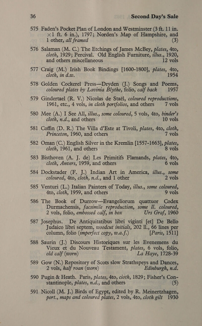 575 Faden’s Pocket Plan of London and Westminster (3 ft. 11 in. &lt;1 ft. 6 in.), 1797; Norden’s Map of Hampshire, and 1 other, all framed (3) 576 Salaman (M. C.) The Etchings of James McBey, plates, 4to, cloth, 1929; Percival. Old English Furniture, z//us., 1920, and others miscellaneous 12 vols 577 Craig (M.) Irish Book Bindings [1600-1800], plates, 4to, cloth, in d.w. 1954 578 Golden Cockerel Press—Dryden (J.) Songs and Poems, coloured plates by Lavinia Blythe, folio, calf back 1957 579 Gindertael (R. V.) Nicolas de Staél, coloured reproductions, 1961, etc., 4 vols, 22 cloth portfolios, and others 7 vols 580 Mee (A.) I See All, z//us., some coloured, 5 vols, 4to, binder’s cloth, n.d., and others 10 vols 581 Coffin (D. R.) The Villa d’Este at Tivoli, plates, 4to, cloth, — Princeton, 1960, and others 7 vols 582 Oman (C.) English Silver in the Kremlin [1557-1663], plates, cloth, 1961, and others 8 vols 583 Bisthoven (A. J. de) Les Primitifs Flamands, plates, 4to, cloth, Anvers, 1959, and others 6 vols 584 Dockstader (F. J.) Indian Art in America, illus., some coloured, 4to, cloth, n.d., and 1 other 2 vols 585 Venturi (L.) Italian Painters of Today, zl/us., some coloured, 4to, cloth, 1959, and others 9 vols 586 The Book of Durrow—Evangeliorum quattuor Codex Durmachensis, facsimile reproduction, some Il. coloured, 2 vols, folio, embossed calf, in box Urs Graf, 1960 587 Josephus. De Antiquitatibus libri viginti [et] De Bello Judaico libri septem, woodcut initials, 202 Il., 66 lines per column, folio (zmperfect copy, w.a.f.) [Paris, 1511] 588 Saurin (J.) Discours Historiques sur les Evenemens du Vieux et du Nouveau Testament, plates, 6 vols, folio, old calf (worn) La Haye, 1728-39 589 Gow (N.) Repository of Scots slow Strathspeys and Dances, 2 vols, half roan (worn) Edinburgh, n.d. 590 Pugin &amp; Heath. Paris, plates, 4to, cloth, 1829; Fisher’s Con- stantinople, plates, n.d., and others (5) 591 Nicoll (M. J.) Birds of Egypt, edited by R. Meinertzhagen, port., maps and coloured plates, 2 vols, 4to, cloth gilt 1930