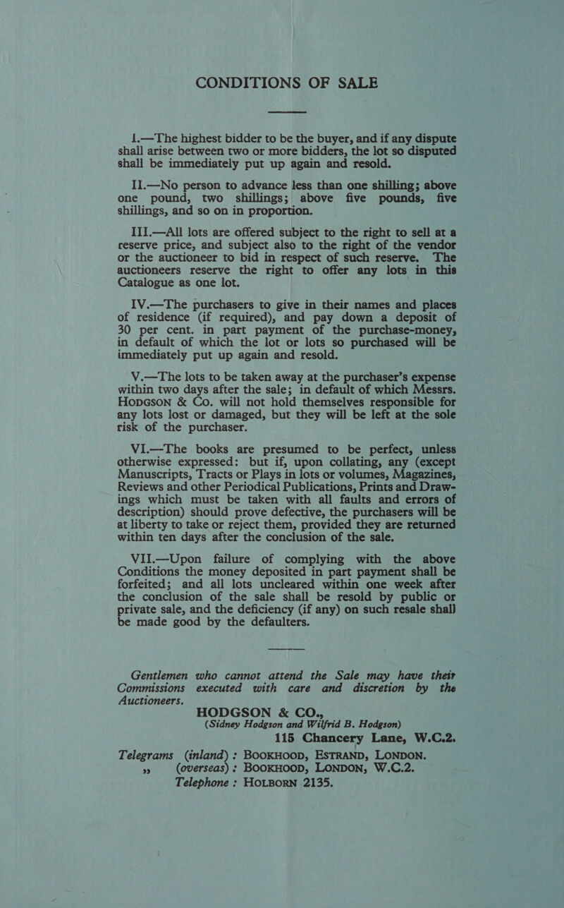 CONDITIONS OF SALE  1.—The highest bidder to be the buyer, and if any dispute shall arise between two or more bidders, the lot so disputed shall be immediately put up again and resold. II.—No person to advance less than one shilling; above one pound, two shillings; above five pounds, five shillings, and so on in proportion. III.—All lots are offered subject to the right to sell at a reserve price, and subject also to the right of the vendor or the auctioneer to bid in respect of such reserve. The auctioneers reserve the right to offer any lots in this Catalogue as one lot. IV.—The purchasers to give in their names and places of residence (if required), and pay down a deposit of 30 per cent. in part payment of the purchase-money, in default of which the lot or lots so purchased will be immediately put up again and resold. V.—The lots to be taken away at the purchaser’s expense within two days after the sale; in default of which Messrs. HopGson &amp; Co. will not hold themselves responsible for any lots lost or damaged, but they will be left at the sole risk of the purchaser. ViI.—The books are presumed to be perfect, unless otherwise expressed: but if, upon collating, any (except Manuscripts, Tracts or Plays in lots or volumes, Magazines, Reviews and other Periodical Publications, Prints and Draw- ings which must be taken with all faults and errors of description) should prove defective, the purchasers will be at liberty to take or reject them, provided they are returned within ten days after the conclusion of the sale. VII.—Upon failure of complying with the above Conditions the money deposited in part payment shall be forfeited; and all lots uncleared within one week after the conclusion of the sale shall be resold by public or private sale, and the deficiency (if any) on such resale shall be made good by the defaulters. Gentlemen who cannot attend the Sale may have their Commissions executed with care and discretion by the Auctioneers. HODGSON &amp; CO., (Sidney Hodgson and Wilfrid B. Hodgson) 115 Chancery Lane, W.C.2. Telegrams (inland) : BOOKHOOD, ESTRAND, LONDON. me (overseas) ; BOOKHOOD, LONDON, W.C.2. Telephone : HOLBORN 2135.