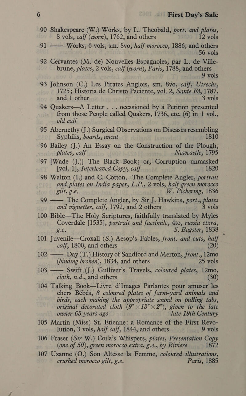 90 Shakespeare (W.) Works, by L. Theobald, port. and plates, 8 vols, calf (worn), 1762, and others 12 vols 91 —— Works, 6 vols, sm. 8vo, half morocco, 1886, and others 56 vols 92 Cervantes (M. de) Nouvelles Espagnoles, par L. de Ville- . brune, plates, 2 vols, calf (worn), Paris, 1788, and others ) 9 vols 93 Johnson (C.) Les Pirates Anglois, sm. 8vo, calf, Utrecht, 1725; Historia de Christo Paciente, vol. 2, Sante Fé, 1787, and i other 3 vols 94 Quakers—A Letter . . . occasioned by a Petition presented from those People called Quakers, 1736, etc. (6) in 1 vol., old calf 95 Abernethy (J.) Surgical Observations on Diseases resembling Syphilis, boards, uncut 1810 96 Bailey (J.) An Essay on the Construction of the Plough, plates, calf Newcastle, 1795 97 [Wade (J.)] The Black Book; or, Corruption unmasked . [vol. 1], Interleaved Copy, calf | 1820 98 Walton (I.) and C. Cotton. The Complete Angler, portrait and plates on India paper, L.P., 2 vols, half green morocco gilt, g.e. W. Pickering, 1836 The Complete Angler, by Sir J. Hawkins, port., plates and vignettes, calf, 1792, and 2 others 3 vols 100 Bible—The Holy Scriptures, faithfully translated by Myles Coverdale [1535], portrait and facsimile, 4to, russia etxra, 99   £.e. S. Bagster, 1838 . 101 Juvenile—Croxall (S.) Aesop’s Fables, front. and cuts, half calf, 1800, and others (20) 102 Day (T.) History of Sandford and Merton, front., 12mo | (binding broken), 1834, and others 25 vols 103  Swift (J.) Gulliver’s Travels, coloured plates, 12mo, cloth, n.d., and others 30 104 Talking Book—Livre d’Images Parlantes pour amuser les chers Bébés, 8 coloured plates of farm-yard animals and birds, each making the appropriate sound on pulling tabs, original decorated cloth (9 x13 x2), given to the late owner 65 years ago late 19th Century 105 Martin (Miss) St. Etienne: a Romance of the First Revo- lution, 3 vols, half calf, 1844, and others — 9 vols 106 Fraser (Sir W.) Coila’s Whispers, plates, Presentation Copy (one of 50), green morocco extra, g.é., by Riviere 1872 107 Uzanne (O.) Son Altesse la Femme, coloured illustrations, crushed morocco gilt, g.e. Paris, 1885