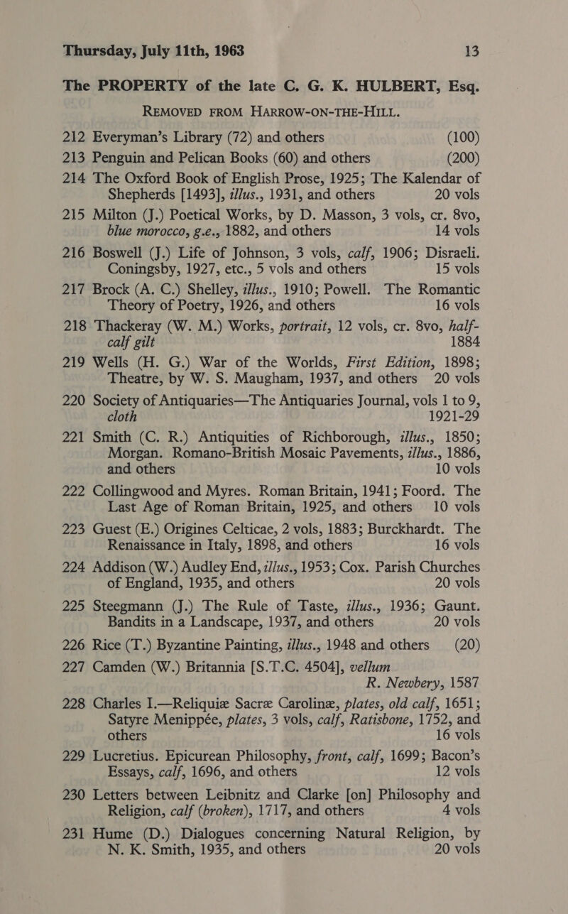 The PROPERTY of the late C. G. K. HULBERT, Esq. REMOVED FROM HARROW-ON-THE-HILL. 212 Everyman’s Library (72) and others (100) 213 Penguin and Pelican Books (60) and others (200) 214 The Oxford Book of English Prose, 1925; The Kalendar of Shepherds [1493], 2//us., 1931, and others 20 vols 215 Milton (J.) Poetical Works, by D. Masson, 3 vols, cr. 8vo, blue morocco, g.é., 1882, and others 14 vols 216 Boswell (J.) Life of Johnson, 3 vols, calf, 1906; Disraeli. Coningsby, 1927, etc., 5 vols and others 15 vols 217 Brock (A. C.) Shelley, z//us., 1910; Powell. The Romantic Theory of Poetry, 1926, and others 16 vols 218 Thackeray (W. M.) Works, portrait, 12 vols, cr. 8vo, half- calf gilt 1884 219 Wells (H. G.) War of the Worlds, First Edition, 1898; Theatre, by W. S. Maugham, 1937, and others 20 vols 220 Society of Antiquaries—The Antiquaries Journal, vols 1 to 9, cloth 1921-29 221 Smith (C. R.) Antiquities of Richborough, zJJus., 1850; Morgan. Romano-British Mosaic Pavements, i/Jus., 1886, and others 10 vols 222 Collingwood and Myres. Roman Britain, 1941; Foord. The Last Age of Roman Britain, 1925, and others 10 vols 223 Guest (E.) Origines Celticae, 2 vols, 1883; Burckhardt. The Renaissance in Italy, 1898, and others 16 vols 224 Addison (W.) Audley End, z//us., 1953; Cox. Parish Churches of England, 1935, and others 20 vols 225 Steegmann (J.) The Rule of Taste, zllus., 1936; Gaunt. Bandits in a Landscape, 1937, and others 20 vols 226 Rice (T.) Byzantine Painting, i/lus., 1948 and others (20) 227 Camden (W.) Britannia [S.T.C. 4504], vellum R. Newbery, 1587 228 Charles 1.—Reliquize Sacre Caroline, plates, old calf, 1651; Satyre Menippée, plates, 3 vols, calf, Ratisbone, 1752, and others 16 vols 229 Lucretius. Epicurean Philosophy, front, calf, 1699; Bacon’s Essays, calf, 1696, and others 12 vols 230 Letters between Leibnitz and Clarke [on] Philosophy and Religion, calf (broken), 1717, and others 4 vols 231 Hume (D.) Dialogues concerning Natural Religion, by N. K. Smith, 1935, and others 20 vols