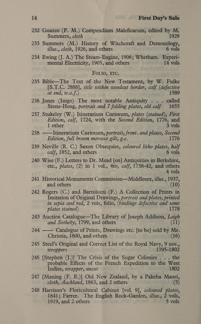 232 Guazzo (F. M.) Compendium Maleficarum, edited by M. Summers, cloth 1929 233 Summers (M.) History of Witchcraft and Demonology, illus., cloth, 1926, and others 6 vols 234 Ewing (J. A.) The Steam-Engine, 1906; Whetham. Experi- | mental Electricity, 1905, and others 14 vols FOLIO, ETC. 235 Bible—The Text of the New Testament, by W. Fulke [S.T.C. 2888], tztle within woodcut border, calf (defective at end, w.a.f.) 1589 236 Jones (Inigo) The most notable Antiquity . .. called Stone-Heng, portrait and 7 folding plates, old calf 1655 237 Stukeley (W.) Itinerarium Curiosum, plates (stained), First Edition, calf, 1724, with the Second Edition, 1776, and 1 other 3 vols 238 ——Itinerarium Curiosum, portrait, front. and plates, Second Edition, full brown morocco gilt, g.e. ihe LEO 239 Neville (R. C.) Saxon Obsequies, coloured litho plates, half _ calf, 1852, and others 6 vols 240 Wise (F.) Letters to Dr. Mead fon] Antiquities in Berkshire, etc:, tiga (2) in 1 vol., 4to, calf, 1738-42, and others 4 vols 241 Historical Monuments Conmission—Midalesex, illus., 1937, and others - 10 242 Rogers (C.) and Bartlorte (F.) A. Coliesaan of Prints in Imitation of Original Drawings, portrait and plates, printed in sepia and red, 2 vols, folio, (bindings defective and some plates stained) 1778 243 Auction Catalogue—The Library of Joseph Addison, Leigh and Sotheby, 1799, and others (11)  244 Catalogue of Prints, Drawings etc. [to be] sold by Mr. Christie, 1800, and others (16) 245 Steel’s Original and Correct List of the Royal Navy, 9 nos., wrappers . 1795-1802 246 [Stephen (J.)] The Crisis of the Sugar Colonies... . the probable Effects of the French Expedia to the West Indies, wrapper, uncut : 1802 247 [Maning (F. E.)] Old New Zealand, by a Pakeha Maori, cloth, Auckland, 1863, and 2 others (3) 248 Harrison’s Floricultural Cabinet [vol. 9], coloured plates, 1841; Farrer. The English Rock-Garden, illus., 2 vols, 1919, and 2 others 5 vols