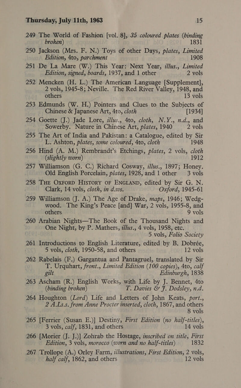 249 The World of Fashion [vol. 8], 35 coloured plates (binding | broken) 1831 250 Jackson (Mrs. F. N.) Toys of other Days, plates, Limited Edition, 4to, parchment 1908 251 De La Mare (W.) This Year: Next Year, illus., Limited Edition, signed, boards, 1937, and 1 other 2 vols 252 Mencken (H. L.) The American Language [Supplement], 2 vols, 1945-8; Neville. The Red River Valley, 1948, and others 13 vols 253 Edmunds (W. H.) Pointers and Clues to the Subjects of Chinese &amp; Japanese Art, 4to, cloth [1934] 254 Goette (J.) Jade Lore, illus., 4to, cloth, N.Y., n.d., and Sowerby. Nature in Chinese Art, plates, 1940 2 vols 255 The Art of India and Pakistan: a Catalogue, edited by Sir L. Ashton, plates, some coloured, 4to, cloth 1948 256 Hind (A. M.) Rembrandt’s Etchings, plates, 2 vols, cloth | (slightly worn) 1912 257 Williamson (G. C.) Richard Cosway, :llus., 1897; Honey. Old English Porcelain, plates, 1928, and 1 other 3 vols 258 THE OXFORD HIsTORY OF ENGLAND, edited by Sir G. N. . Clark, 14 vols, cloth, in d.ws. Oxford, 1945-61 259 Williamson (J. A.) The Age of Drake, maps, 1946; Wedg- wood. The King’s Peace [and] War, 2 vols, 1955-8, and others 9 vols 260 Arabian Nights—The Book of the Thousand Nights and One Night, by P.. Mathers, /lus., 4 vols, 1958, etc. 5 vols, Folio. Society 261 Introductions to English Literature, edited by B. Dobrée, 5 vols, cloth, 1950-58, and others 12 vols 262 Rabelais (F.) Gargantua and Pantagruel, translated by Sir : T. Urquhart, front., Limited Edition (100 copies), 4to, calf gilt | Edinburgh, 1838 263 Ascham (R.) English Works, with Life by J. Bennet, 4to (binding broken) T. Davies &amp; F. Dodsley, n.d. 264 Houghton (Lord) Life and Letters of John Keats, port., 2 A.Ls.s. from Anne Procter inserted, cloth, 1867, and others 8 vols 265 [Ferrier (Susan E.)] Destiny, First Edition (no half-titles), 3 vols, calf, 1831, and others 14 vols 266 [Morier (J. J.)] Zohrab the Hostage, inscribed on title, First Edition, 3 vols, morocco (worn and no half-titles) 1832 267 Trollope (A.) Orley Farm, z//ustrations, First Edition, 2 vols, : half calf, 1862, and others 12 vols