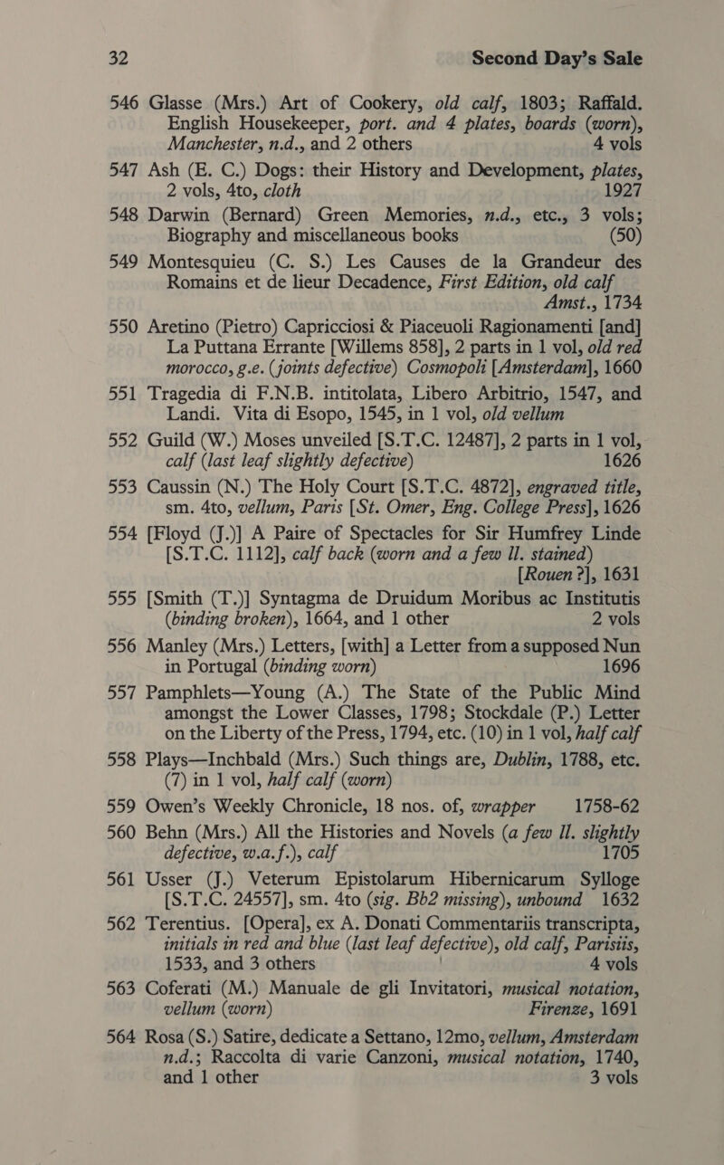 546 Glasse (Mrs.) Art of Cookery, old calf, 1803; Raffald. English Housekeeper, port. and 4 plates, boards (worn), Manchester, n.d., and 2 others 4 vols 547 Ash (E. C.) Dogs: their History and Development, plates, 2 vols, 4to, cloth 1927 548 Darwin (Bernard) Green Memories, 7.d., etc., 3 vols; Biography and miscellaneous books (50) 549 Montesquieu (C. S.) Les Causes de la Grandeur des Romains et de lieur Decadence, First Edition, old calf Amst., 1734 550 Aretino (Pietro) Capricciosi &amp; Piaceuoli Ragionamenti [and] La Puttana Errante [Willems 858], 2 parts in 1 vol, old red morocco, g.e. (joints defective) Cosmopoli [Amsterdam], 1660 551 Tragedia di F.N.B. intitolata, Libero Arbitrio, 1547, and Landi. Vita di Esopo, 1545, in 1 vol, old vellum 552 Guild (W.) Moses unveiled [S.T.C. 12487], 2 parts in 1 vol, calf (last leaf slightly defective) 1626 553 Caussin (N.) The Holy Court [S.T.C. 4872], engraved title, sm. 4to, vellum, Paris [St. Omer, Eng. College Press], 1626 554 [Floyd (J.)] A Paire of Spectacles for Sir Humfrey Linde [S.T.C. 1112], calf back (worn and a few Il. stained) [Rouen ?], 1631 555 [Smith (T.)] Syntagma de Druidum Moribus ac Institutis (binding broken), 1664, and 1 other 2 vols 556 Manley (Mrs.) Letters, [with] a Letter fom a supposed Nun in Portugal (binding worn) 1696 557 Pamphlets—Young (A.) The State of the Public Mind amongst the Lower Classes, 1798; Stockdale (P.) Letter on the Liberty of the Press, 1794, etc. (10) in 1 vol, half calf 558 Plays—Inchbald (Mrs.) Such things are, Dublin, 1788, etc. (7) in 1 vol, half calf (worn) 559 Owen’s Weekly Chronicle, 18 nos. of, wrapper 1758-62 560 Behn (Mrs.) All the Histories and Novels (a few Il. slightly defective, w.a.f.), calf 1705 561 Usser (J.) Veterum Epistolarum Hibernicarum Sylloge [S.T.C. 24557], sm. 4to (sig. Bb2 missing), unbound 1632 562 Terentius. [Opera], ex A. Donati Commentariis transcripta, initials in red and blue (last leaf defective), old calf, Parisits, 1533, and 3 others 4 vols 563 Coferati (M.) Manuale de gli Invitatori, musical notation, vellum (worn) Firenze, 1691 564 Rosa (S.) Satire, dedicate a Settano, 12mo, vellum, Amsterdam n.d.; Raccolta di varie Canzoni, musical notation, 1740, and 1 other 3 vols