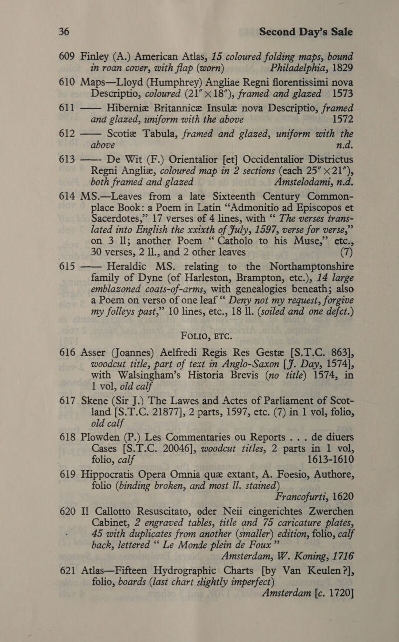 609 Finley (A.) American Atlas, 15 coloured folding maps, bound in roan cover, with flap (worn) Philadelphia, 1829 610 Maps—Lloyd (Humphrey) Angliae Regni florentissimi nova Descriptio, coloured (21” x18), framed and glazed 1573 Hibernie Britannice Insule nova Descriptio, framed and glazed, uniform with the above Scotie Tabula, framed and glazed, uniform with the above n.d. 613 ——- De Wit (F.) Orientalior [et] Occidentalior Districtus Regni Angliz, coloured map in 2 sections (each 25” x21”), both framed and glazed Amstelodami, n.d. 614 MS.—Leaves from a late Sixteenth Century Common- place Book: a Poem in Latin ““Admonitio ad Episcopos et Sacerdotes,”’ 17 verses of 4 lines, with “ The verses trans- lated into English the xxixth of fuly, 1597, verse for verse,” on 3 ll; another Poem ‘“‘ Catholo to his Muse,” etc.,. 30 verses, 2 Il., and 2 other leaves (7) 615 —— Heraldic MS. relating to the Northamptonshire family of Dyne (of Harleston, Brampton, etc.), 14 large emblazoned coats-of-arms, with genealogies beneath; also a Poem on verso of one leaf “‘ Deny not my request, forgive my folleys past,” 10 lines, etc., 18 ll. (soiled and one defct.)  611 612  FOLIO, ETC. 616 Asser (Joannes) Aelfredi Regis Res Geste [S.T.C. 863], woodcut title, part of text in Anglo-Saxon [f. Day, 1574], with Walsingham’s Historia Brevis (no title) 1574, in 1 vol, old calf 617 Skene (Sir J.) The Lawes and Actes of Parliament of Scot- land [S.T.C. 21877], 2 parts, 1597, etc. (7) in 1 vol, folio, old calf 618 Plowden (P.) Les Commentaries ou Reports . . . de diuers Cases [S.T.C. 20046], woodcut titles, 2 parts in 1 vol, folio, calf 1613-1610 619 Hippocratis Opera Omnia que extant, A. Foesio, Authore, folio (binding broken, and most Il. stained) Francofurti, 1620 620 Il Callotto Resuscitato, oder Neii eingerichtes Zwerchen Cabinet, 2 engraved tables, title and 75 caricature plates, 45 with duplicates from another (smaller) edition, folio, calf back, lettered ““ Le Monde plein de Foux” Amsterdam, W. Koning, 1716 621 Atlas—Fifteen Hydrographic Charts [by Van Keulen ?], folio, boards (last chart slightly imperfect) Amsterdam {c. 1720]