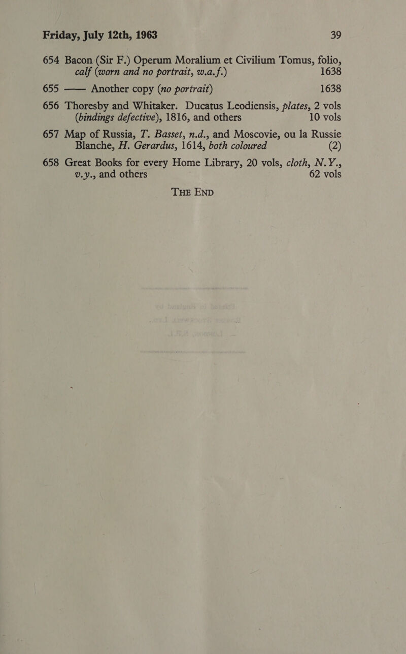 654 Bacon (Sir F.) Operum Moralium et Civilium Tomus, folio, calf (worn and no portrait, w.a.f.) 1638 655 —— Another copy (no portrait) 1638 656 Thoresby and Whitaker. Ducatus Leodiensis, plates, 2 vols (bindings defective), 1816, and others 10 vols 657 Map of Russia, 7. Basset, n.d., and Moscovie, ou la Russie Blanche, H. Gerardus, 1614, both coloured (2) 658 Great Books for every Home Library, 20 vols, cloth, N.Y., v.y., and others 62 vols THE END