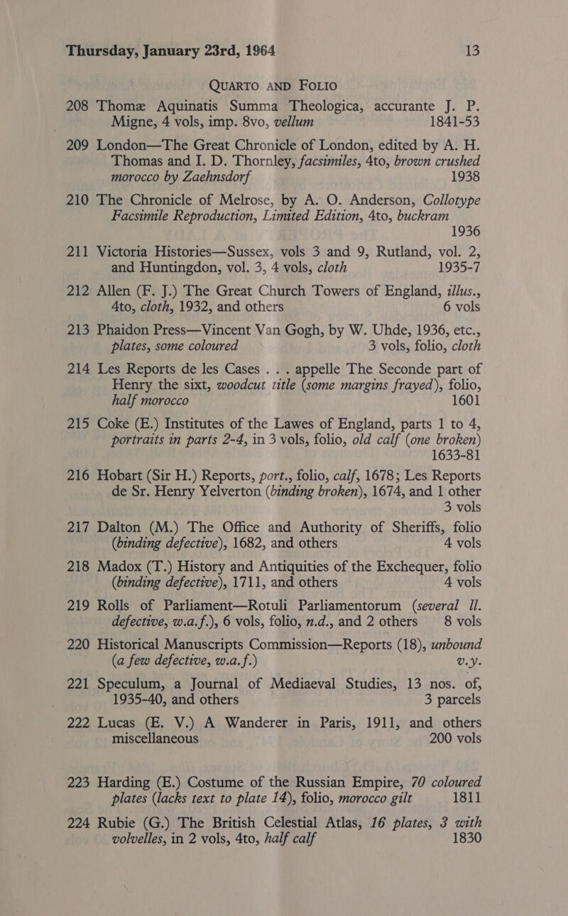 QUARTO AND FOLIO 208 Thome Aquinatis Summa Theologica, accurante J. P. Migne, 4 vols, imp. 8vo, vellum 1841-53 209 London—The Great Chronicle of London, edited by A. H. Thomas and I. D. Thornley, facsimiles, 4to, brown crushed morocco by Zaehnsdorf 1938 210 The Chronicle of Melrose, by A. O. Anderson, Collotype Facsimile Reproduction, Limited Edition, 4to, buckram 1936 211 Victoria Histories—Sussex, vols 3 and 9, Rutland, vol. 2, and Huntingdon, vol. 3, 4 vols, cloth 1935-7 212 Allen (F. J.) The Great Church Towers of England, zilus., Ato, cloth, 1932, and others 6 vols 213 Phaidon Press—Vincent Van Gogh, by W. Uhde, 1936, etc., plates, some coloured 3 vols, folio, cloth 214 Les Reports de les Cases . . . appelle The Seconde part of Henry the sixt, woodcut title (some margins frayed), folio, half morocco 1601 215 Coke (E.) Institutes of the Lawes of England, parts 1 to 4, portraits in parts 2-4, in 3 vols, folio, old calf (one broken) 1633-81 216 Hobart (Sir H.) Reports, port., folio, calf, 1678; Les Reports de Sr. Henry Yelverton (binding broken), 1674, and 1 other 3 vols 217 Dalton (M.) The Office and Authority of Sheriffs, folio (binding defective), 1682, and others 4 vols 218 Madox (T.) History and Antiquities of the Exchequer, folio (binding defective), 1711, and others 4 vols 219 Rolls of Parliament—Rotuli Parliamentorum (several Il. defective, w.a.f.), 6 vols, folio, n.d., and 2 others 8 vols 220 Historical Manuscripts Commission—Reports (18), unbound (a few defective, w.a.f.) U.Y. 221 Speculum, a Journal of Mediaeval Studies, 13 nos. of, 1935-40, and others 3 parcels 222 Lucas (E. V.) A Wanderer in Paris, 1911, and others miscellaneous 200 vols 223 Harding (E.) Costume of the Russian Empire, 70 coloured plates (lacks text to plate 14), folio, morocco gilt 1811 224 Rubie (G.) The British Celestial Atlas, 16 plates, 3 with volvelles, in 2 vols, 4to, half calf 1830