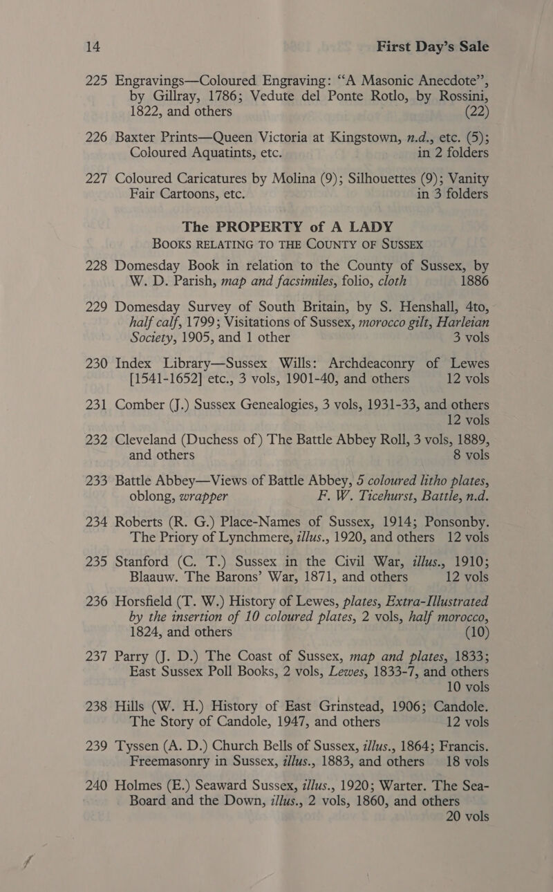 220 226 Bet 228 229 230 #% _ 232 235 234 235 236 237 238 239 240 Engravings—Coloured. Engraving: “‘A Masonic Anecdote’, by Gillray, 1786; Vedute del Ponte Rotlo, by Rossini, 1822, and others (22) Baxter Prints—Queen Victoria at Kingstown, 2.d., etc. (5); Coloured Aquatints, etc. in 2 folders Coloured Caricatures by Molina (9); Silhouettes (9); Vanity Fair Cartoons, etc. in 3 folders The PROPERTY of A LADY BOOKS RELATING TO THE COUNTY OF SUSSEX Domesday Book in relation to the County of Sussex, by W. D. Parish, map and facsimiles, folio, cloth 1886 Domesday Survey of South Britain, by S. Henshall, 4to, half calf, 1799; Visitations of Sussex, morocco gilt, Harleitan Society, 1905, and 1 other 3 vols Index Library—Sussex Wills: Archdeaconry of Lewes [1541-1652] etc., 3 vols, 1901-40, and others 12 vols Comber (J.) Sussex Genealogies, 3 vols, 1931-33, and others 12 vols Cleveland (Duchess of) The Battle Abbey Roll, 3 vols, 1889, and others 8 vols Battle Abbey—Views of Battle Abbey, 5 coloured litho plates, oblong, wrapper F. W. Ticehurst, Battle, n.d. Roberts (R. G.) Place-Names of Sussex, 1914; Ponsonby. The Priory of Lynchmere, z//us., 1920, and others 12 vols Stanford (C. T.) Sussex in the Civil War, illus., 1910; Blaauw. The Barons’ War, 1871, and others 12 vols Horsfield (T. W.) History of Lewes, plates, Extra-Illustrated by the insertion of 10 coloured plates, 2 vols, half morocco, 1824, and others (10) Parry (J. D.) The Coast of Sussex, map and plates, 1833; East Sussex Poll Books, 2 vols, Lewes, 1833-7, and others 10 vols Hills (W. H.) History of East Grinstead, 1906; Candole. The Story of Candole, 1947, and others 12 vols Tyssen (A. D.) Church Bells of Sussex, z//us., 1864; Francis. Freemasonry in Sussex, z/lus., 1883, and others 18 vols Holmes (E.) Seaward Sussex, z/lus., 1920; Warter. The Sea- Board and the Down, z/lus., 2 vols, 1860, and others 20 vols