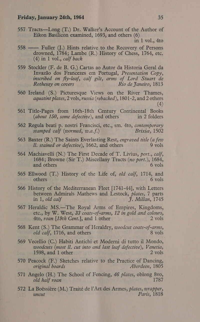 557 Tracts—Long (T.) Dr. Walker’s Account of the Author of Eikon Basilicon examined, 1693, and others (6) in 1 vol., 4to Fuller (J.) Hints relative to the Recovery of Persons drowned, 1784; Lambe (R.) History of Chess, 1764, etc. (4) in 1 vol., calf back 559 Stockler (F. de B. G.) Cartas ao Autor da Historia Geral da Invazaéo dos Francezes em Portugal, Presentation Copy, inscribed on fly-leaf, calf gilt, arms of Lord Stuart de Rothesay on covers Rio de Ffaneiro, 1813 558  560 Ireland (S.) Picturesque Views on the River Thames, aquatint plates, 2 vols, russia (rebacked ), 1801-2, and 2 others (4) 561 Title-Pages from 16th-18th Century Continental Books (about 150, some defective), and others in 2 folders 562 Regula beati p. nostri Francisci, etc., sm. 4to, contemporary stamped calf (wormed, w.a.f.) Brixie, 1502 563 Baxter (R.) The Saints Everlasting Rest, engraved title (a few Il. stained or defective), 1662, and others 9 vols 564 Machiavelli (N.) The First Decade of T. Livius, port., calf, 1684; Browne (Sir T.) Miscellany Tracts (no port.), 1684, and others 6 vols 565 Ellwood (T.) History of the Life of, old calf, 1714, and others 6 vols 566 History of the Mediterranean Fleet [1741-44], with Letters between Admirals Mathews and. Lestock, plates, 7 parts in 1, old calf F. Millan, 1745 567 Heraldic MS.—The Royal Arms of Empires, Kingdoms, etc., by W. West, 33 coats-of-arms, 12 in gold and colours, Ato, roan [19th Cent.], and 1 other 2 vols 568 Kent (S.) The Grammar of Heraldry, woodcut coats-of-arms, old calf, 1716, and others 8 vols 569 Vecellio (C.) Habiti Antichi et Moderni di tutto il Mondo, woodcuts (most Il. cut into and last leaf defective), Venetia, 1598, and 1 other 2 vols 570 Peacock (F.) Sketches relative to the Practice of Dancing, original boards Aberdeen, 1805 571 Angelo (H.) The School of Fencing, 46 plates, oblong 8vo, old half roan 1787 572 La Boéssiére (M.) Traité de l’Art des Armes, plates, wrapper, uncut Paris, 1818