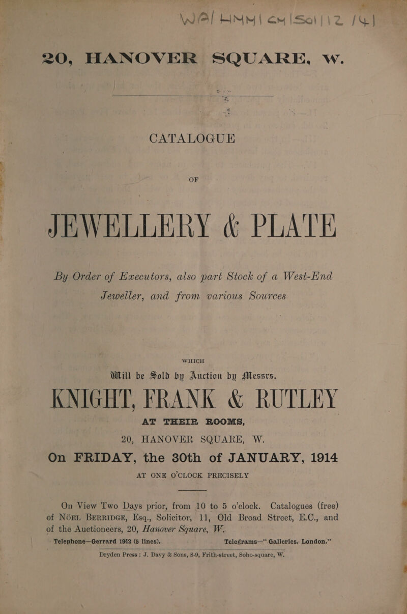 — — aa 20, HANOVER SQUARE, w.  CATALOGUE OF JEWELLERY &amp; PLATE By Order of Executors, also part Stock of a West-Hnd Jeweller, and from various Sources WHICH Will be Sold by Auction by Messrs. KNIGHT, FRANK &amp; RUTLEY AT THEIR ROOMS, 20, HANOVER SQUARE, W. On FRIDAY, the 30th of JANUARY, 1914 AT ONE O'CLOCK PRECISELY On View Two Days prior, from 10 to 5 o’clock. Catalogues (free) of NOEL BERRIDGE, Esq., Solicitor, 11, Old Broad. Street, E.C., and of the Auctioneers, 20, Hanover Square, W. Telephone—Gerrard 1942 (5 lines). ; Telegrams—*.Galleries, London.”’  Dryden Press: J. Davy &amp; Sons, 8-9, Frith-street, Soho-square, W.