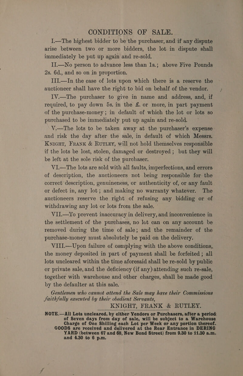 CONDITIONS OF SALE. I.—The highest bidder to be the purchaser, and if any dispute arise between two or more bidders, the lot in dispute shall immediately be put up again and re-sold. II.—No person to advance less than 1s.; above Five Pounds 2s. 6d., and so on in proportion. III.—In the case of lots upon which there is a reserve the auctioneer shall have the right to bid on behalf of the vendor. IV.—The purchaser to give in name and address, and, if required, to pay down 5s. in the £. or more, in part payment of the purchase-money ; in default of which the lot or lots so purchased to be immediately put up again and re-sold. V.—The lots to be taken away at the purchaser’s expense and risk the day after the sale, in default of which Messrs. KNIGHT, FRANK &amp; RUTLEY, will not hold themselves responsible if the lots be lost, stolen, damaged or destroyed; but they will be left at the sole risk of the purchaser. V1I.—The lots are sold with all faults, imperfections, and errors of description, the auctioneers not being responsible for the correct description, genuineness, or authenticity of, or any fault or defect in, any lot; and making no warranty whatever. The auctioneers reserve the right of refusing any bidding or of withdrawing any lot or lots from the sale. VII.—To prevent inaccuracy in delivery, and inconvenience in the settlement of the purchases, no lot can on any account be removed during the time of sale; and the remainder of the purchase-money must absolutely be paid on the delivery. VIIIL—Upon failure of complying with the above conditions, the money deposited in part of payment shall be forfeited ; all lots uncleared within the time aforesaid shall be re-sold by public or private sale, and the deficiency (if any) attending such re-sale, together with warehouse and other charges, shall be made good by the defaulter at this sale. Gentlemen who cannot attend the Sale may have their Commissions Jaithfully executed by their obedient Servants, KNIGHT, FRANK &amp; RUTLEY. NOTE.—All Lots uncleared, by either Vendors or Purchasers, after a period of Seven days from day of sale, will be subject to a Warehouse Charge of One Shilling each Lot per Week or any portion thereof.. GOODS are received and delivered at the Rear Entrance in DERING YARD (between 67 and 68, New Bond Street) from 9.30 to 11.30 a.m. and 4.30 to 6 p.m.