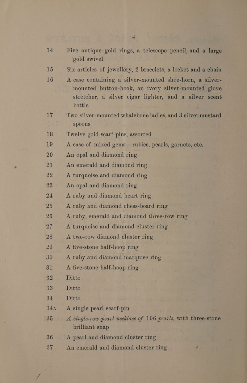 15 4 gold swivel Six articles of jewellery, 2 bracelets, a locket and a chain A case containing a silver-mounted shoe-horn, a silver- mounted button-hook, an ivory silver-mounted glove stretcher, a silver cigar lighter, and a silver scent bottle Two silver-mounted whalebone ladles, and 3 silver mustard spoons Twelve gold scarf-pins, assorted A case of mixed cems—rubies, pearls, garnets, ete. An opal and diamond ring An emerald and diamond ring A turquoise and diamond ring An opal and diamond ring A ruby and diamond heart ring A ruby and diamond chess-board ring A ruby, emerald and diamond three-row ring A turquoise and diamond cluster ring A two-row diamond cluster ring A five-stone half-hoop ring | A ruby and diamond marquise ring A five-stone half-hoop ring Ditto Ditto Ditto A single pearl scarf-pin | A single-row pearl necklace of 106 pearls, with three-stone brilliant snap A pearl and diamond cluster ring An emerald and diamond cluster ring '