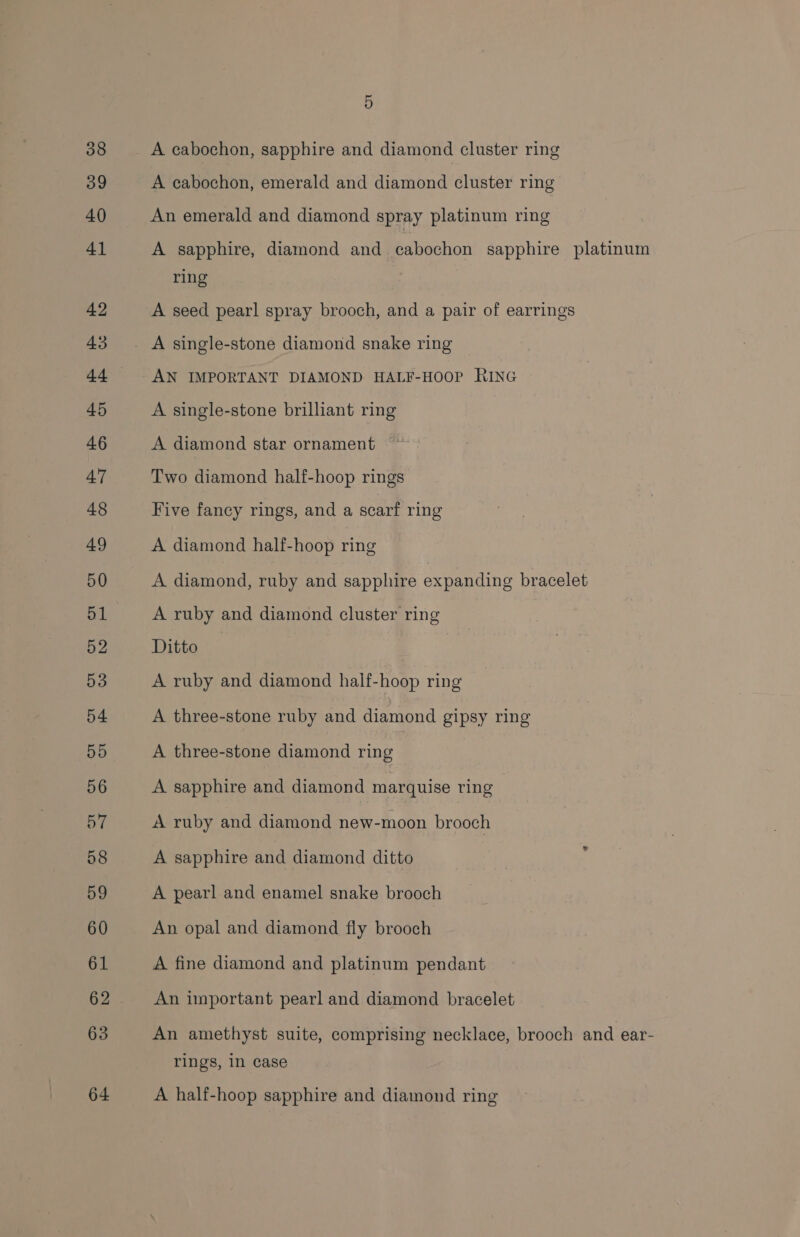 A cabochon, sapphire and diamond cluster ring A cabochon, emerald and diamond cluster ring An emerald and diamond spray platinum ring A sapphire, diamond and cabochon sapphire platinum ring A seed pearl spray brooch, and a pair of earrings A single-stone diamond snake ring AN IMPORTANT DIAMOND HALF-HOOP RING A single-stone brilliant ring A diamond star ornament Two diamond half-hoop rings Five fancy rings, and a scarf ring A diamond half-hoop ring A diamond, ruby and sapphire expanding bracelet A ruby and diamond cluster ring Ditto — A ruby and diamond half-hoop ring A three-stone ruby and diamond gipsy ring A three-stone diamond ring A sapphire and diamond marquise ring A ruby and diamond new-moon brooch A sapphire and diamond ditto A pearl and enamel snake brooch An opal and diamond fly brooch A fine diamond and platinum pendant An important pearl and diamond bracelet An amethyst suite, comprising necklace, brooch and ear- rings, in case A half-hoop sapphire and diamond ring