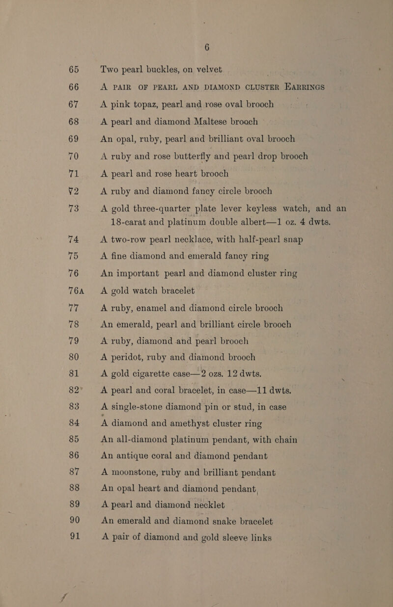65 Two pearl buckles, on velvet | 66 A PAIR OF PEARL AND DIAMOND CLUSTER EARRINGS 67 A pink topaz, pearl and rose oval brooch : 68 A pearl and diamond Maltese broach 69 An opal, ruby, pearl and brilliant oval brooch 70 A ruby and rose butterfly and pearl drop brooch 71 A pearl and rose heart brooch ¥2 A ruby and diamond fancy circle brooch 73 A gold three-quarter plate lever keyless watch, and an 18-carat and platinum double albert—1 oz. 4 dwts. 74 A two-row pearl necklace, with half-pearl snap 75 A fine diamond and emerald fancy ring 76 An important pearl and diamond cluster ring 764 &lt;A gold watch bracelet ere A ruby, enamel and diamond circle brooch 78 An emerald, pearl and brilliant circle brooch fe, A ruby, diamond .and pearl brooch 80 A peridot, ruby and diamond brooch 81 A gold cigarette case—2 ozs. 12 dwts. 82 A pearl and coral bracelet, in case—11 dwts. 83 A single-stone diamond pin or stud, in case 84 A diamond and amethyst cluster ring 85 An all-diamond platinum pendant, with chain 86 An antique coral and diamond pendant 87 A moonstone, ruby and brilliant pendant 88 An opal heart and diamond pendant, 89 A pearl and diamond necklet 90 An emerald and diamond snake bracelet 91 A pair of diamond and gold sleeve links