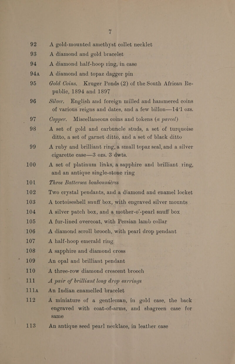 93 94 94A 95 96 aM 98 o9 100 101 102 103 104 105 106 107 108 109 110 Lit 111la 112 113 7 A diamond and gold bracelet A diamond half-hoop ring, in case A diamond and topaz dagger pin Gold Coins. Kruger Ponds (2) of the South African Re- public, 1894 and 1897 Silver, English and foreign milled and hammered coins of various reigns and dates, and a few billon—14°1 ozs. Copper. Miscellaneous coins and tokens (a@ parcel) A set of gold and carbuncle studs, a set of turquoise ditto, a set of garnet ditto, and a set of black ditto A ruby and brilliant ring, a small topaz seal, and a silver cigarette case—3 ozs. 3 dwts. A set of platinum links, a sapphire and brilliant ring, and an antique single-stone ring Three Battersea bonbonntéres Two crystal pendants, and a diamond and Seed locket A tortoiseshell snuff box, with engraved silver mounts . A silver patch box, and a mother-o’-pearl snuff box. A fur-lined overcoat, with Persian lamb collar A diamond scroll brooch, with pearl drop pendant A half-hoop emerald ring A sapphire and diamond cross An opal and brilliant pendant A three-row diamond crescent brooch A pair of brilliant long drop earrings An Indian enamelled bracelet A miniature of a gentleman, in gold case, the back engraved with coat-of-arms, and shagreen case for same An antique seed pearl necklace, in leather case