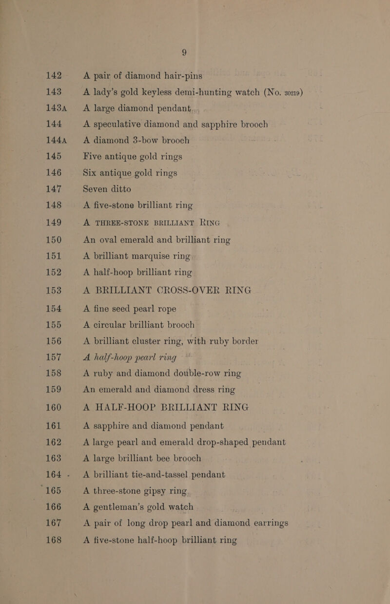 142 ~—A pair of diamond hair-pins 143 A lady’s gold keyless demi-hunting watch (No. 30219) 1434 A large diamond pendant, 3 144 A speculative diamond and sapphire brooch 1444 A diamond 3-bow brooch 145 Five antique gold rings 146 Six antique gold rings 147 Seven ditto 148 A five-stone brilliant ring 149 A THREE-STONE BRILLIANT RING 150 An oval emerald and brilliant ring 151 A brilliant marquise ring 152 A half-hoop brilliant ring 153 A BRILLIANT CROSS-OVER RING 154 A fine seed pearl rope 155 A circular brilliant brooch 156 A brilliant cluster ring, with ruby border 157 A half-hoop pearl ring 158 A ruby and diamond double-row ring 159 An emerald and diamond dress ring 160 A HALF-HOOP BRILLIANT RING 161 A sapphire and diamond pendant 162 A large pearl and emerald drop-shaped pendant 163 A large brilliant bee brooch 164 - A brilliant tie-and-tassel pendant 165. A three-stone gipsy ring 166 A gentleman’s gold watch 167 A pair of long drop pearl and diamond earrings 168 A five-stone half-hoop brilliant ring